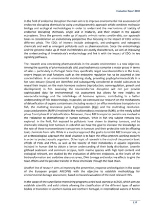 Evaluation Report 2010
137
In the field of endocrine disruption the main aim is to improve environmental risk assessment of
endocrine disrupting chemicals by using a multiparametric approach which combines molecular
biology and ecological methodologies in order to understand the mechanisms of toxicity of
endocrine disrupting chemicals, single and in mixtures, and their impact in the aquatic
ecosystems. Since the genomic make up of aquatic animals varies considerably, our approach
takes in consideration an evolutionary perspective thus focusing in the impact of EDCs across
different phyla. The EDCs of interest include androgenic, anti-androgenic and estrogenic
chemicals and well as emergent pollutants such as pharmaceuticals. Since the endocrinology
and the genomic make up of most invertebrates are poorly characterized, we aim at improving
the understanding of invertebrate’s endocrinology and link it with the impact of EDCs in key
signaling pathways.
The research area concerning pharmaceuticals in the aquatic environment is a new objective.
Among the quantity of pharmaceuticals sold, psychopharmaca comprise a major group in terms
of sales – particularly in Portugal. Since they specifically target neurotransmitters in the brain,
severe impact on vital functions such as the endocrine regulation has to be assumed at low
concentrations. In an environmental monitoring study, prevailing psychopharmaceuticals in a
hot spot estuary (Douro) are identified and subsequently considered as model substances to
reveal their impact on the main hormone systems (reproduction, osmoregulation, growth and
development) in fish. Assessing the neuroendocrine disruption will not just provide
sophisticated data for environmental risk assessment but allows for new insights on
neuroendocrinology and the interlinkage of hormone systems, contributing to a better
understanding of fish endocrinology. In parallel, we continued our research on the mechanisms
of detoxification of organic contaminants including research on efflux membrane transporters in
fish, the multidrug resistance pump P-glycoprotein (Pgp) and the multridrug resistance-
associated proteins (MRPs) involved in the multixenobiotic resistance (MXR), or the newly called
phase 0 and phase III of detoxification. Moreover, these ABC transporter proteins are involved in
the resistance to chemotherapy in human tumours, while in fish this subject remains less
explored. In the field, fish exposed to pollutants have shown to develop tumours, and by
chemically inducing liver tumours in zebrafish we have the goal to increase the knowledge on
the role of these transmembrane transporters in tumours and their protective role by effluxing
toxic chemicals from cells. While in a medical approach the goal is to inhibit ABC transporters, in
an ecotoxicological approach the ideal situation is to have the efflux proteins working properly
in order to protect aquatic organisms. Other topic of research is the study of the potential toxic
effects of PCBs and PAHs, as well as the toxicity of their metabolites in aquatic organisms
included in human diet to obtain a better understanding of their body distribution. Juvenile
gilthead seabream and commum octopus, both marine species with high lipid content and
ecological relevant, are studied by the evaluation of different endpoints, as the levels of the
biotransformation and oxidative stress enzymes, DNA damage and endocrine effects to give the
toxic effects and the possible transfer of these chemicals through the food chain.
Another line of research aims at improving the prevention, response and mitigation in the scope
of the European project ARCOPOL with the objective to establish methodology for
environmental damage assessment, based on hazard evaluation of the most relevant HNS.
In the scope of the surveillance monitoring programs a new task started at LETOX, which aims to
establish scientific and valid criteria allowing the classification of the different types of water
bodies of transition in southern Galicia and northern Portugal, in international waters of Minho
 