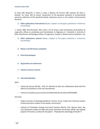Evaluation Report 2010
140
8. Costa, PM, Neuparth, T, Caeiro, S, Lobo, J, Martins, M, Ferreira, AM, Caetano, M, Vale, C,
Delvalls, TA, Costa, MH (in press). Assessment of the genotoxic potential of contaminated
estuarine sediments of fish peripheral blood: Laboratory versus in situ studies. Environmental
Research.
2. Other publications international (Books, chapters or full papers published in conference
proceedings)
1. Santos, MM, Reis-Henriques, MA, Castro, LFC (in press). Lipid homeostasis perturbation by
organotins: effects on vertebrates and invertebrates. In: Pagliarani, A., Trombetti, F, Ventrella, V
(Eds). Biochemical and biological effects of organotins, Chapter 6. Beham Science Publishers, Ltd
3. Other publications national (Books, chapters or full papers published in conference
proceedings)
4. Master and PhD theses completed
5. Patents/propotypes
6. Organization of conferences
7. Industry contract research
8. Internationalization
Spain
- Institut de Ciences del Mar - CSIC, Dr. Montserrat Sóle; the collaboration deals with the
effects of oil pollution in fish and invertebrates.
- Instituto Tecnolóxico para o Control do Medio Mariño de Galicia (INTECMAR).
Germany
- Federal Institute of Hydrology (Koblenz), Thomas Ternes, Guido Fink; Chemical analysis
of pharmaceutical residues in the aquatic environment.
- Institute of Freshwater Ecology and Inland Fisheries (Berlin), Prof. Werner Kloas, Ilka
Lutz; Expression analysis of single cells (Laser dissection microscope, qPCR), two ongoing
projects (“Parasites as endocrine disruptors”, “Reproductive physiology of Sander”).
 