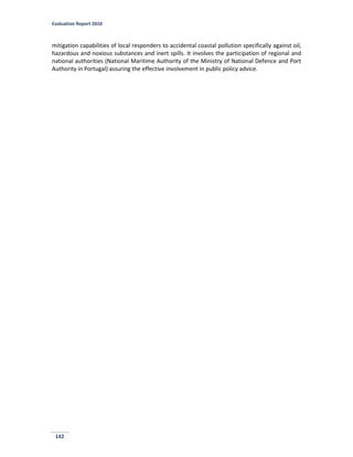 Evaluation Report 2010
142
mitigation capabilities of local responders to accidental coastal pollution specifically against oil,
hazardous and noxious substances and inert spills. It involves the participation of regional and
national authorities (National Maritime Authority of the Ministry of National Defence and Port
Authority in Portugal) assuring the effective involvement in public policy advice.
 