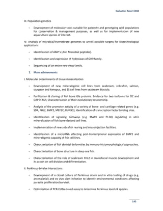 Evaluation Report 2010
145
III. Population genetics
- Development of molecular tools suitable for paternity and genotyping wild populations
for conservation & management purposes, as well as for implementation of new
aquaculture species of interest.
IV. Analysis of microbial/invertebrate genomes to unveil possible targets for biotechnological
applications
- Identification of AMP’s (Anti Microbial peptides).
- Identification and expression of hydrolases of GH9 family.
- Sequencing of an entire new virus family.
2. Main achievements
I. Molecular determinants of tissue mineralization
- Development of new mineralogenic cell lines from seabream, zebrafish, salmon,
sturgeon and Xenopus, and ES cell lines from seabream blastula.
- Purification & cloning of fish bone Gla proteins. Evidence for two isoforms for OC and
GRP in fish; Characterization of their evolutionary relationship.
- Analysis of the promoter activity of a variety of bone- and cartilage-related genes (e.g.
SDR, FHL2, BMP2, MEF2C, RUNX3); Identification of transcription factor binding sites.
- Identification of signaling pathways (e.g. MAPK and PI-3K) regulating in vitro
mineralization of fish bone-derived cell lines.
- Implementation of new zebrafish rearing and microinjection facilities.
- Identification of a microRNA affecting post-transcriptional expression of BMP2 and
mineralogenic capacity of fish cell lines.
- Characterization of fish skeletal deformities by immuno-histomorphological approaches.
- Characterization of bone structure in deep-sea fish.
- Characterization of the role of seabream FHL2 in craniofacial muscle development and
its action on cell division and differentiation.
II. Perkinsus-bivalve interactions
- Development of a clonal culture of Perkinsus olseni and in vitro testing of drugs (e.g.
antimalarial) and ex vivo clam infection to identify environmental conditions affecting
parasite proliferation/survival.
- Optimization of PCR-ELISA-based assay to determine Perkinsus levels & species.
 