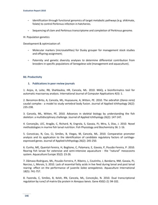 Evaluation Report 2010
146
- Identification through functional genomics of target metabolic pathways (e.g. shikimate,
folate) to control Perkinsus infection in hatcheries.
- Sequencing of clam and Perkinsus transcriptome and completion of Perkinsus genome.
III. Population genetics
Development & optimization of:
- Molecular markers (microsatellites) for Dusky grouper for management stock studies
and offspring assignment;
- Paternity and genetic diversity analyses to determine differential contribution from
brooders in specific populations of Senegalese sole (management and aquaculture).
8d. Productivity
1. Publications in peer review journals
1. Anjos, A, Leite, RB, Shahbazkia, HR, Cancela, ML. 2010. MAQ, a bioinformatics tool for
automatic macroarray analysis. International Journal of Computer Applications 4(3): 1.
2. Bensimon-Brito, A, Cancela, ML, Huysseune, A, Witten, PE. 2010. The zebrafish (Danio rerio)
caudal complex - a model to study vertebral body fusion. Journal of Applied Ichthyology 26(2):
235-238.
3. Cancela, ML, Witten, PE. 2010. Advances in skeletal biology by understanding the fish
skeleton: a multidisciplinary challenge. Journal of Applied Ichthyology 26(2): 147-147.
4. Conceição, LEC, Aragão, C, Richard, N, Engrola, S, Gavaia, PJ, Mira, S, Dias, J. 2010. Novel
methodologies in marine fish larval nutrition. Fish Physiology and Biochemistry 36: 1-16.
5. Conceicao, N, Cox, CJ, Simões, B, Viegas, M, Cancela, ML. 2010. Comparative promoter
analysis and its application to the identification of candidate regulatory factors of cartilage-
expressed genes. Journal of Applied Ichthyology 26(2): 245-250.
6. Cunha, ME, Quental-Fereira, H, Boglione, C, Palamara, E, Gavaia, P, Pousão-Fereira, P. 2010.
Rearing fish larvae for extensive and semi-intensive aquaculture - the “natural” mesocosms
system. Aquaculture Europe 35(2): 23-26.
7. Dâmaso-Rodrigues, ML, Pousão-Ferreira, P, Ribeiro, L, Coutinho, J, Bandarra, NM, Gavaia, PJ,
Narciso, L, Morais, S. 2010. Lack of essential fatty acids in live feed during larval and post larval
rearing: effect on the performance of juvenile Solea senegalensis. Aquaculture International
18(5): 741-757.
8. Fazenda, C, Simões, B, Kelsh, RN, Cancela, ML, Conceição, N. 2010. Dual transcriptional
regulation by runx2 of matrix Gla protein in Xenopus laevis. Gene 450(1-2): 94-102.
 