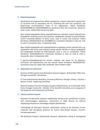 Evaluation Report 2010
148
5. Patents/propotypes
- Identification of compound that affects osteogenesis, involves inducing fin regeneration
of ray-finned fish by amputating fish fin, contacting fish with test compound, and
determining re-mineralization index of fin regeneration. Patent Number(s):
WO2010044689-A2; WO2010044689-A3. Inventor(s): Brito AB, Cancela ML, Gavaia PJ,
Laizé V. Date: 22Abril 2010 and 10 June 2010.
- New isolated polypeptide having organophosphorous hydrolase activity selected from
polypeptide containing amino acid sequence, polypeptide encoded by polynucleotide,
variant containing deletion of amino acids, used in nucleic acid construct. Patent
Number(s): WO2010128115-A1; EP2248893-A1. Inventor(s): Danielsen S, Skov LK, Leite
R, Laizé V, Cancela ML. Date: 11 November 2010.
- New isolated polypeptide with organophosphorus hydrolase activity selected from e.g.
polypeptide with amino acid sequence having specific identity to mature polypeptide
and polypeptide encoded by polynucleotide, used in such as composition. Patent
Number(s): WO2010128116-A1. Inventor(s): Danielsen S, Skov LK, Leite R, Laizé V,
Cancela ML. Date: 11 November 2010.
- A gamma-carboxyglutamate-rich protein, methods and assays for its detection,
purification and quantification and uses thereof. Patent Number(s): WO2010024704.
Inventor(s): Simes DC, Viegas CSB, Cancela ML. Date: 03 March 2010.
6. Organization of conferences
- Seminars of PhD students from Biomedical Sciences Program, 18 November 2010, Faro,
Portugal. Cancela ML - Coordinator.
- 4th
Clinical Biochemistry Workshop, 29 January 2010 Faro, Portugal. A Alves, L Cancela, J
Martins, R Leite - Organizing Committee.
- National Congress from the Portuguese Society of Biochemistry, 15-17 December 2010,
Porto, Portugal. Cancela ML - Member of the Scientific Committee and co-organizer of
the symposium Gene Expression and Disease.
7. Industry contract research
- Novozyme SA (Denmark): Research collaboration aiming at the identification of genes
with biotechnological applications. Construction of cDNA libraries for Illumina
sequencing and posterior assemblage and gene identification.
- Technophage SA (Portugal): Research collaboration aiming at the discovery of new
molecules with therapeutic potential for human bone-related diseases. Proof-of-
concept experiments.
- SM Nutritional Products (Switzerland): Research collaboration aiming at investigating
 