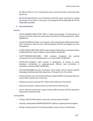 Evaluation Report 2010
149
the effect of HyD on in vitro mineralization and in vivo bone formation. Partnership with
AquaGroup.
- SGS ICS (Portugal) Gavaia PJ was contracted as Scientific expert consultant for auditing
the Oceanarium of Lisbon in the process of renewing NP EN ISO 9001:2000, NP EN ISO
14001:2004 and EMAS.
8. Internationalization
Research
- EU/FP7-ASSEMBLE-2008-227799. EDGE is leading work package 14 (Improvement of
provision of marine animal cell cultures/lines and tools for functional genomics); EDGE:
108.890 EUR.
- EU-ALW-GO-MG/10-07 /Bone cell mechanics under altered gravity /MechanoCell 2010-
2014. Coordinator: JJWA Van Loon. EDGE participates with fish mineralogenic cell lines
and expertise.
- EU/FP6-SEACASE-2005-SSP5A. EDGE studies skeletal malformations as potential markers
to differentiate fish reared in different systems (EDGE: 160.00 EUR).
- EU/FP7-PROSPAWN-SME-2008-1. EDGE evaluates Senegalese sole parental
contributions to F1 and inbreeding levels in F1 crosses (EDGE: 22.800 EUR).
- POCTEP-0251-ECOAQUA. EDGE involved in development of markers to assess
broodstock contributions to progeny/evaluate different male contribution in
competition conditions (EDGE: 50.000 EUR).
- COST ACTION/FA0801/Larvanet. Coordinator: Amos Tandler. Aims to improve scientific
knowledge underlying sustainable aquaculture. Participants from 13 countries.
- Project evaluation (e.g. French National Research Agency (ANR), and European Research
Council (ERC), referees (over 15 journals).
- Collaborative actions with Spain (FCT, CRUP, Spanish Ministry of Science) (2).
- Oral communications + plenary lectures at international conferences (4).
- Leite R. External consultant for Fungal screening, AMPs discovery and Next Generation
Sequencing in Novozymes (DK).
Training (2010)
- Training: 3 MSc & 9 PhD students, 4 post-docs and international students.
- Teaching: undergraduate ERASMUS/SOCRATES students in ongoing University degrees.
- Hosting: visiting researchers from Norway, Belgium, Spain, France, UK and Canada.
 