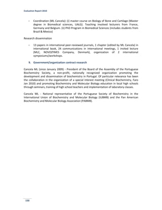 Evaluation Report 2010
150
- Coordination (ML Cancela): (i) master course on Biology of Bone and Cartilage (Master
degree in Biomedical sciences, UALG). Teaching involved lecturers from France,
Germany and Belgium. (ii) PhD Program in Biomedical Sciences (includes students from
Brazil & Mexico)
Research dissemination
- 13 papers in international peer-reviewed journals, 1 chapter (edited by ML Cancela) in
international book, 24 communications in international meetings, 1 invited lecture
(MLC, NOVOZYMES Company, Denmark), organization of 2 international
symposiums/workshops.
9. Government/organization contract research
Cancela ML (since January 2009) - President of the Board of the Assembly of the Portuguese
Biochemistry Society, a non-profit, nationally recognized organization promoting the
development and dissemination of biochemistry in Portugal. Of particular relevance has been
the collaboration in the organization of a special interest meeting (Clinical Biochemistry, Faro
Jan 2010) and promoting Biochemistry and Molecular Biology education in local high schools
through seminars, training of high school teachers and implementation of laboratory classes.
Cancela ML - National representative of the Portuguese Society of Biochemistry in the
International Union of Biochemistry and Molecular Biology (IUBMB) and the Pan American
Biochemistry and Molecular Biology Association (PABMB).
 