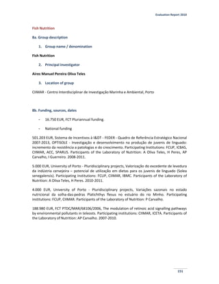 Evaluation Report 2010
151
Fish Nutrition
8a. Group description
1. Group name / denomination
Fish Nutrition
2. Principal investigator
Aires Manuel Pereira Oliva Teles
3. Location of group
CIIMAR - Centro Interdisciplinar de Investigação Marinha e Ambiental, Porto
8b. Funding, sources, dates
- 16.750 EUR, FCT Pluriannual funding.
- National funding
501.203 EUR, Sistema de Incentivos à I&DT - FEDER - Quadro de Referência Estratégico Nacional
2007-2013, OPTISOLE - Investigação e desenvolvimento na produção de juvenis de linguado:
incremento da resistência a patologias e do crescimento. Participating Institutions: FCUP, ICBAS,
CIIMAR, ACC, SPARUS. Participants of the Laboratory of Nutrition: A Oliva Teles, H Peres, AP
Carvalho, I Guerreiro. 2008-2011.
5.000 EUR, University of Porto - Pluridisciplinary projects, Valorização do excedente de levedura
da indústria cervejeira – potencial de utilização em dietas para os juvenis de linguado (Solea
senegalensis). Participating institutions: FCUP, CIIMAR, IBMC. Participants of the Laboratory of
Nutrition: A Oliva Teles, H Peres. 2010-2011.
4.000 EUR, University of Porto - Pluridisciplinary projects, Variações sazonais no estado
nutricional da solha-das-pedras Platichthys flesus no estuário do rio Minho. Participating
institutions: FCUP, CIIMAR. Participants of the Laboratory of Nutrition: P Carvalho.
188.980 EUR, FCT PTDC/MAR/68106/2006, The modulation of retinoic acid signalling pathways
by environmental pollutants in teleosts. Participating institutions: CIIMAR, ICETA. Participants of
the Laboratory of Nutrition: AP Carvalho. 2007-2010.
 