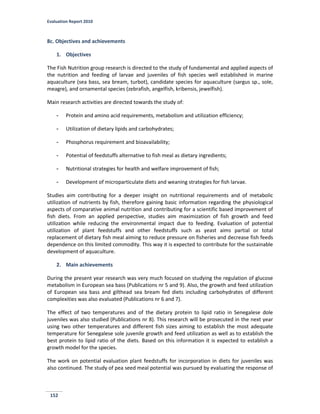 Evaluation Report 2010
152
8c. Objectives and achievements
1. Objectives
The Fish Nutrition group research is directed to the study of fundamental and applied aspects of
the nutrition and feeding of larvae and juveniles of fish species well established in marine
aquaculture (sea bass, sea bream, turbot), candidate species for aquaculture (sargus sp., sole,
meagre), and ornamental species (zebrafish, angelfish, kribensis, jewelfish).
Main research activities are directed towards the study of:
- Protein and amino acid requirements, metabolism and utilization efficiency;
- Utilization of dietary lipids and carbohydrates;
- Phosphorus requirement and bioavailability;
- Potential of feedstuffs alternative to fish meal as dietary ingredients;
- Nutritional strategies for health and welfare improvement of fish;
- Development of microparticulate diets and weaning strategies for fish larvae.
Studies aim contributing for a deeper insight on nutritional requirements and of metabolic
utilization of nutrients by fish, therefore gaining basic information regarding the physiological
aspects of comparative animal nutrition and contributing for a scientific based improvement of
fish diets. From an applied perspective, studies aim maximization of fish growth and feed
utilization while reducing the environmental impact due to feeding. Evaluation of potential
utilization of plant feedstuffs and other feedstuffs such as yeast aims partial or total
replacement of dietary fish meal aiming to reduce pressure on fisheries and decrease fish feeds
dependence on this limited commodity. This way it is expected to contribute for the sustainable
development of aquaculture.
2. Main achievements
During the present year research was very much focused on studying the regulation of glucose
metabolism in European sea bass (Publications nr 5 and 9). Also, the growth and feed utilization
of European sea bass and gilthead sea bream fed diets including carbohydrates of different
complexities was also evaluated (Publications nr 6 and 7).
The effect of two temperatures and of the dietary protein to lipid ratio in Senegalese dole
juveniles was also studied (Publications nr 8). This research will be prosecuted in the next year
using two other temperatures and different fish sizes aiming to establish the most adequate
temperature for Senegalese sole juvenile growth and feed utilization as well as to establish the
best protein to lipid ratio of the diets. Based on this information it is expected to establish a
growth model for the species.
The work on potential evaluation plant feedstuffs for incorporation in diets for juveniles was
also continued. The study of pea seed meal potential was pursued by evaluating the response of
 