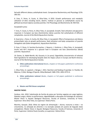 Evaluation Report 2010
154
fed with different dietary carbohydrate levels. Comparative Biochemistry and Physiology 157A:
346-353.
6. Enes, P, Peres, H, Couto, A, Oliva-Teles, A 2010. Growth performance and metabolic
utilization of diets including starch, dextrin, maltose or glucose as carbohydrate source by
gilthead sea bream (Sparus aurata) juveniles. Fish Physiology and Biochemistry 36: 903-910.
Accepted/in press
7. Enes, P, Couto, A, Peres, H, Oliva-Teles, A. (accepted). Growth, feed utilization and glycaemic
responses in European sea bass Dicentrarchus labrax juveniles fed carbohydrate of different
complexities. Journal of the World Aquaculture Society.
8. Guerreiro, I, Peres, H, Cunha, M, Oliva-Teles, A. (accepted). Effect of temperature and dietary
protein/lipids ratio on growth performance, feed utilization and body composition of juvenile
Senegalese sole (Solea senegalensis). Aquaculture Nutrition.
9. Enes, P, Peres, H, Sanchez-Gurmaches, J, Navarro, I, Gutiérrez, J, Oliva-Teles, A. (accepted).
Insulin and IGF-I response to a glucose load in European sea bass (Dicentrarchus labrax)
juveniles. Aquaculture.
10. Davies, SJ, Abdel-Warith, AA, Gouveia, A. (in press). Digestibility characteristics of selected
feed ingredients for developing bespoke diets for tilapia culture in Europe and North America.
Journal of the World Aquaculture Society.
2. Other publications international (Books, chapters or full papers published in conference
proceedings)
1. Oliva-Teles, A, Lupatsch, I, Nengas, I. 2011. Nutrition and feeding of sparidae. In: Pavlidis, M,
Mylonas, C (Eds). Biology of Sparids. Wiley Blackwell. ISBN: 978-1-4051-9772-4.
3. Other publications national (Books, chapters or full papers published in conference
proceedings)
4. Master and PhD theses completed
MASTER THESES
Cardoso, Inês. 2010. Substituição de farinha de peixe por farinhas vegetais em sargo legítimo,
Diplodus sargus: efeitos na performance, digestibilidade e alterações da histologia do intestino.
Master thesis in Aquatic Biological Resources, Faculty of Sciences, University of Porto.
Supervisor: Aires Oliva Teles, Co-supervisor: Helena Peres.
Marinho, Gonçalo. 2010. Efeito do regime de alimentação – diurno, nocturno e misto – no
crescimento, na utilização do alimento e na excreção azotada em juvenis de linguado Solea
senegalensis. Master thesis in Aquatic Biological Resources, Faculty of Sciences, University of
Porto. Supervisor: António Paulo Carvalho; co-supervisor: Helena Peres.
 