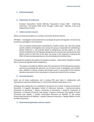 Evaluation Report 2010
155
5. Patents/propotypes
6. Organization of conferences
- European Aquaculture Society Meeting “Aquaculture Europe 2010 - Seafarming
Tomorrow”, 5-8 October 2010, Porto, Portugal. A Oliva Teles - Member of the Local
Organizing Committee.
7. Industry contract research
Within our group two projects are running in connection with the industry:
OPTISOLE – Investigação e desenvolvimento na produção de juvenis de linguado: incremento da
resistência a patologias e do crescimento
- This is an industry based project submitted by A. Coelho e Castro, Lda. That aims solving
specific problems of Senegalese sole rearing. Our group is responsible for establishing a
growth model for S. sole juveniles based on temperature and diet quality. It is also
aimed to establish the most adequate temperature for juvenile sole rearing and the best
dietary protein to lipid ratio of the diets. Our group is also involved in evaluating the
effect of larval rearing temperature on larval development and deformities.
Valorização do excedente de levedura da indústria cervejeira – potencial de utilização em dietas
para os juvenis de linguado (Solea senegalensis)
- This project is founded by UNICER, within the framework of UP Pluridisciplinary projects,
and aims at evaluating the potential use of brewers yeast in Senegalese sole juveniles
diets. UNICER is a brewer company and brewers yeast is a by-product of this industry,
therefore valorization of this sub-product is of particular interest for the company.
8. Internationalization
Seven out of eleven publications and a running PhD were done in collaboration with
international researchers (Publications nr 2,3,4,5,9,10 and Other Publications nr 11).
Colleagues that collaborate in our publications during this year include: SJ Davies (University of
Plymouth), A Krogdahl (Norwegian School of Veterinary Sciences), J Sanchez-Gurmaches
(University of Barcelona), I Navarro (University of Barcelona), J Gutiérrez (University of
Barcelona), I El Ghazali (University Cadi Ayyad), S Saqrane (University Cadi Ayyad), B Oudra
(University Cadi Ayyad), Y Ouahid (Universidad Autonoma de Madrid), FF Del Campo
(Universidad Autonoma de Madrid), I Lupatsch (Swansea University), Y Nengas (Hellenic Centre
for Marine Research).
9. Government/organization contract research
 