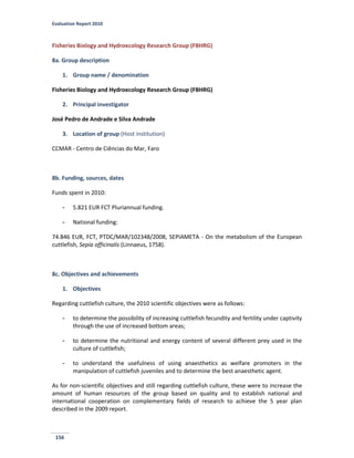 Evaluation Report 2010
156
Fisheries Biology and Hydroecology Research Group (FBHRG)
8a. Group description
1. Group name / denomination
Fisheries Biology and Hydroecology Research Group (FBHRG)
2. Principal investigator
José Pedro de Andrade e Silva Andrade
3. Location of group (Host institution)
CCMAR - Centro de Ciências do Mar, Faro
8b. Funding, sources, dates
Funds spent in 2010:
- 5.821 EUR FCT Pluriannual funding.
- National funding:
74.846 EUR, FCT, PTDC/MAR/102348/2008, SEPIAMETA - On the metabolism of the European
cuttlefish, Sepia officinalis (Linnaeus, 1758).
8c. Objectives and achievements
1. Objectives
Regarding cuttlefish culture, the 2010 scientific objectives were as follows:
- to determine the possibility of increasing cuttlefish fecundity and fertility under captivity
through the use of increased bottom areas;
- to determine the nutritional and energy content of several different prey used in the
culture of cuttlefish;
- to understand the usefulness of using anaesthetics as welfare promoters in the
manipulation of cuttlefish juveniles and to determine the best anaesthetic agent.
As for non-scientific objectives and still regarding cuttlefish culture, these were to increase the
amount of human resources of the group based on quality and to establish national and
international cooperation on complementary fields of research to achieve the 5 year plan
described in the 2009 report.
 