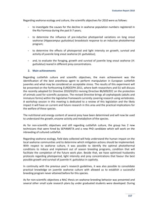 Evaluation Report 2010
157
Regarding seahorse ecology and culture, the scientific objectives for 2010 were as follows:
- to investigate the causes for the decline in seahorse population numbers registered in
the Ria Formosa during the past 6-7 years;
- to determine the influence of pre-inductive photoperiod variations on long snout
seahorse (Hippocampus guttulatus) broodstock response to an inductive photothermal
program;
- to determine the effects of photoperiod and light intensity on growth, survival and
activity of juvenile long snout seahorse (H. guttulatus);
- and, to evaluate the foraging, growth and survival of juvenile long snout seahorse (H.
guttulatus) reared in different prey concentrations.
2. Main achievements
Regarding cuttlefish culture and scientific objectives, the main achievement was the
identification of the best anesthesia agent to perform manipulation in European cuttlefish
juveniles and what may be considered an acceptable stress. The results of this experiment will
be presented on the forthcoming EUROCEPH 2011, where both researchers and EU will discuss
the recently adopted EU Directive 2010/63/EU revising Directive 86/609/EEC on the protection
of animals used for scientific purposes. The revised Directive brings all cephalopods (adults and
immature forms) within the legislative framework currently covering research using vertebrates.
A workshop session in this meeting is dedicated to a review of this legislation and the likely
impact it will have on current and future research in this area and the practical implications for
the welfare of these species.
The nutritional and energy content of several prey have been determined and will now be used
to understand the growth, enzyme activity and metabolism of the species.
As for non-scientific objectives and still regarding cuttlefish culture, the group has 2 new
technicians that were hired by SEPIAMETA and a new PhD candidate which will work on the
inbreeding of cultured cuttlefish.
Regarding seahorse ecology, field data collected will help understand the human impact on the
local seahorse communities and to determine which mitigation actions should be implemented.
With respect to seahorse culture, it was possible to identify the optimal photothermal
conditions to induce and implement out of season breeding programs, condition that will
facilitate the completion of the future work plan. Beside that, we have optimized husbandry
protocols regarding photoperiod, light intensity and prey concentrations that favour the best
possible growth and survival of juvenile H. guttulatus in captivity.
In continuity with the previous year’s research guidelines, it was also possible to consolidate
practical knowledge on juvenile seahorse culture with allowed us to establish a successful
breeding program never attained before for this species.
As for non-scientific objectives a MsC thesis on seahorse breeding behavior was presented and
several other small scale research plans by under graduated students were developed. During
 