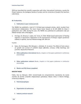 Evaluation Report 2010
158
2010 we intensified the scientific cooperation with other international institutions, namely the
Project Seahorse, the Zoological Society of London and the University of Guelph (Fish Nutrition
Laboratory).
8d. Productivity
1. Publications in peer review journals
The FBHRG has published a total of 2 ISI-listed peer-reviewed articles, which resulted from
international collaborations. The mean Impact Factor (based on ISI JCR 2009) for those 2
publications was 1.990. During this year, the FBHRG has published 0.5 publications (ISI) per
FBHGR member with a PhD degree.
1. Hormiga, JA, Almansa, E, Sykes, AV, Torres, N. 2010. Model based optimization of feeding
regimens in aquaculture: Application to the improvement of Octopus vulgaris paralarvae
viability in captivity. Journal of Biotechnology 149: 209-214.
In press
2. Sykes, AV, Domingues, PM, Marquéz, L, Andrade, JP. (in press). The effects of tank colours
on growth and survival of cuttlefish (Sepia officinalis, Linnaeus 1758) hatchlings and
juveniles. Aquaculture Research.
2. Other publications international (Books, chapters or full papers published in conference
proceedings)
3. Other publications national (Books, chapters or full papers published in conference
proceedings
4. Master and PhD theses completed
MASTER THESES
Fialho, Ana Isa Marques. 2010. Caracterização do comportamento reprodutivo do cavalo
marinho de focinho comprido (Hippocampus guttulatus). Master thesis in Marine Biology,
University of Algarve.
5. Patents/propotypes
6. Organization of conferences
7. Industry contract research
 