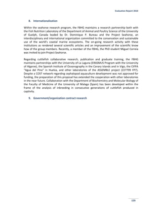 Evaluation Report 2010
159
8. Internationalization
Within the seahorse research program, the FBHG maintains a research partnership both with
the Fish Nutrition Laboratory of the Department of Animal and Poultry Science of the University
of Guelph, Canada leaded by Dr. Dominique P. Bureau and the Project Seahorse, an
interdisciplinary and international organization committed to the conservation and sustainable
use of the world’s coastal marine ecosystems. The on-going research activity with these
institutions as rendered several scientific articles and an improvement of the scientific know
how of the group members. Recently, a member of the FBHG, the PhD student Miguel Correia
was invited to join Project Seahorse.
Regarding cuttlefish collaborative research, publication and graduate training, the FBHG
maintains partnerships with the University of La Laguna (ERASMUS Program with the University
of Algarve), the Spanish Institute of Oceanography in the Canary Islands and in Vigo, the CIFPA
“Agua del Pino” in Huelva, and other laboratories of the ASSEMBLE project (227799 FP7).
Despite a COST network regarding cephalopod aquaculture development was not approved for
funding, the preparation of this proposal has extended the cooperation with other laboratories
in the near future. Collaboration with the Department of Biochemistry and Molecular Biology of
the Faculty of Medicine of the University of Malaga (Spain) has been developed within the
frame of the analysis of inbreeding in consecutive generations of cuttlefish produced in
captivity.
9. Government/organization contract research
 