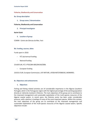 Evaluation Report 2010
160
Fisheries, Biodiversity and Conservation
8a. Group description
1. Group name / denomination
Fisheries, Biodiversity and Conservation
2. Principal investigator
Karim Erzini
3. Location of group
CCMAR - Centro de Ciências do Mar, Faro
8b. Funding, sources, dates
Funds spent in 2010:
- FCT pluriannual funding.
- National funding
23.630 EUR, FCT, PTDC/BIA-BDE/64539/2006.
- European funding
210.011 EUR, European Commission, LIFE NATURE, LIFE06 NAT/P/000192, BIOMARES.
8c. Objectives and achievements
1. Objectives
Fishing and fishing related activities are of considerable importance in the Algarve (southern
Portugal), which is the Portuguese region with the highest percentage of the working population
directly or indirectly involved in fisheries. The main objectives of the group are to contribute to
the improved management and sustainable exploitation of the multi-species resources of the
Algarve coastal waters. In recent years, the fisheries sector has been under considerable
pressure, with a decline in landings of many of the most important species. Within this context,
the main objectives of the group are to contribute to the improved management and
sustainable exploitation of the multi-species resources of the Algarve coastal waters. Specific
objectives include:
 