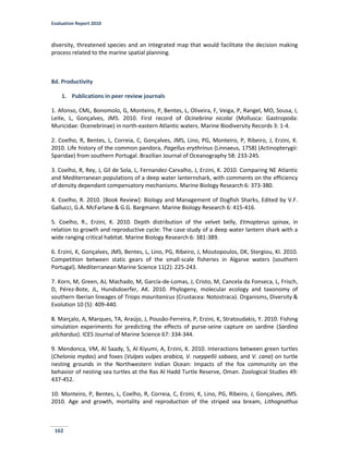 Evaluation Report 2010
162
diversity, threatened species and an integrated map that would facilitate the decision making
process related to the marine spatial planning.
8d. Productivity
1. Publications in peer review journals
1. Afonso, CML, Bonomolo, G, Monteiro, P, Bentes, L, Oliveira, F, Veiga, P, Rangel, MO, Sousa, I,
Leite, L, Gonçalves, JMS. 2010. First record of Ocinebrina nicolai (Mollusca: Gastropoda:
Muricidae: Ocenebrinae) in north-eastern Atlantic waters. Marine Biodiversity Records 3: 1-4.
2. Coelho, R, Bentes, L, Correia, C, Gonçalves, JMS, Lino, PG, Monteiro, P, Ribeiro, J, Erzini, K.
2010. Life history of the common pandora, Pagellus erythrinus (Linnaeus, 1758) (Actinopterygii:
Sparidae) from southern Portugal. Brazilian Journal of Oceanography 58: 233-245.
3. Coelho, R, Rey, J, Gil de Sola, L, Fernandez-Carvalho, J, Erzini, K. 2010. Comparing NE Atlantic
and Mediterranean populations of a deep water lanternshark, with comments on the efficiency
of density dependant compensatory mechanisms. Marine Biology Research 6: 373-380.
4. Coelho, R. 2010. [Book Review]: Biology and Management of Dogfish Sharks, Edited by V.F.
Gallucci, G.A. McFarlane & G.G. Bargmann. Marine Biology Research 6: 415-416.
5. Coelho, R., Erzini, K. 2010. Depth distribution of the velvet belly, Etmopterus spinax, in
relation to growth and reproductive cycle: The case study of a deep water lantern shark with a
wide ranging critical habitat. Marine Biology Research 6: 381-389.
6. Erzini, K, Gonçalves, JMS, Bentes, L, Lino, PG, Ribeiro, J, Moutopoulos, DK, Stergiou, KI. 2010.
Competition between static gears of the small-scale fisheries in Algarve waters (southern
Portugal). Mediterranean Marine Science 11(2): 225-243.
7. Korn, M, Green, AJ, Machado, M, García-de-Lomas, J, Cristo, M, Cancela da Fonseca, L, Frisch,
D, Pérez-Bote, JL, Hundsdoerfer, AK. 2010. Phylogeny, molecular ecology and taxonomy of
southern Iberian lineages of Triops mauritanicus (Crustacea: Notostraca). Organisms, Diversity &
Evolution 10 (5): 409-440.
8. Marçalo, A, Marques, TA, Araújo, J, Pousão-Ferreira, P, Erzini, K, Stratoudakis, Y. 2010. Fishing
simulation experiments for predicting the effects of purse-seine capture on sardine (Sardina
pilchardus). ICES Journal of Marine Science 67: 334-344.
9. Mendonca, VM, Al Saady, S, Al Kiyumi, A, Erzini, K. 2010. Interactions between green turtles
(Chelonia mydas) and foxes (Vulpes vulpes arabica, V. rueppellii sabaea, and V. cana) on turtle
nesting grounds in the Northwestern Indian Ocean: Impacts of the fox community on the
behavior of nesting sea turtles at the Ras Al Hadd Turtle Reserve, Oman. Zoological Studies 49:
437-452.
10. Monteiro, P, Bentes, L, Coelho, R, Correia, C, Erzini, K, Lino, PG, Ribeiro, J, Gonçalves, JMS.
2010. Age and growth, mortality and reproduction of the striped sea bream, Lithognathus
 