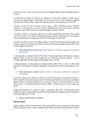 Evaluation Report 2010
163
mormyrus Linnaeus 1758, from the south coast of Portugal (Algarve). Marine Biology Research
6: 53-65.
11. Mourato, BL, Coelho, R, Amorim, AF, Carvalho, F, Hazin, FHV, Burgess, G. 2010. Size at
maturity and length-weight relationships of the blurred lantern shark Etmopterus bigelowi
(Squaliformes: Etmopteridae), caught off southeastern Brazil. Ciencias Marinas 36: 323-331.
12. Rey, J, Coelho, R, Lloris, D, Séret, B, Gil de Sola, L. 2010. Distribution pattern of Galeus
atlanticus in the Alborán Sea (south western Mediterranean) and some sexual character
comparison with Galeus melastomus. Marine Biology Research 6: 364-372.
13. Veiga, P, Ribeiro, J, Gonçalves, JMS, Erzini, K. 2010. Quantifying recreational shore angling
catch and harvest in the south of Portugal (Northeast Atlantic): implications for conservation
and integrated fisheries management. Journal of Fish Biology 76: 2216-2237.
14. Xavier JC, Cherel Y, Assis CA, Sendão J, Borges TC. 2010. The feeding ecology of Conger eels
(Conger conger) in the North-east Atlantic. Journal of the Marine Biological Association of the
United Kingdom 90: 493-501.
2. Other publications international (Books, chapters or full papers published in conference
proceedings)
1. Delongueville, C, Scaillet, R, Afonso CML. 2010. Première signalisation de Nassarius sesarmus
(Marrat, 1877) le long des côtes européennes de l’Atlantique Nord-Est (Algarve - sud du
Portugal). NOVAPEX / Société Belge de Malacologie 11(4): 117-119.
2. Balasubramanian, A, Meenakumari, B, Boopendranath, MR, Pravin, P, Erzini, K. 2010. Mesh
selectivity of drift gillnet for Caranx sexfasciatus and Caranx tille. Fishery Technology 47: 111-
120.
3. Other publications national (Books, chapters or full papers published in conference
proceedings)
Tavares, PC, Shapouri, M, Martins, C, Pereira, P, Falcão, M, Machado, M, Cancela da Fonseca, L.
2010. Variability in sources of organic matter influencing invertebrate community as revealed by
pigment levels in mesoscale experiments. In: Martins, J, Tavares, A, Tavares, M, Ribeiro, L (Eds).
Paula Tavares - Uma Ciência de Rosto Humano, CVRM - Instituto Superior Técnico, Lisboa, pp.
40-63.
Rangel, MO, Dentinho, TP, Araújo, G, Lopes, J, Gonçalves, JMS, Erzini, K. 2010 Análise custo
viagem de roteiros subaquáticos (de apneia) na Praia da Marinha (Algarve). Revista Portuguesa
de Estudos Regionais 22: 77-89.
4. Master and PhD theses completed
MASTER THESES
Baptista, Miguel. 2010. Determination of age and growth of Galeus melastomus, Rafinesque,
1810, a deep water shark, using a modified cobalt nitrate technique European Master Thesis in
 