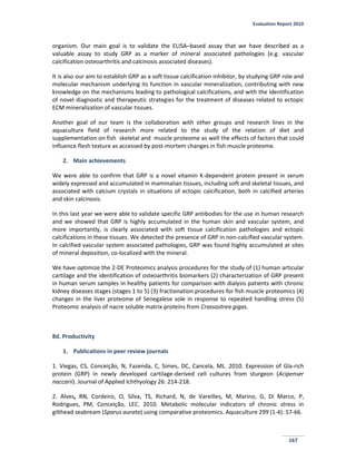 Evaluation Report 2010
167
organism. Our main goal is to validate the ELISA–based assay that we have described as a
valuable assay to study GRP as a marker of mineral associated pathologies (e.g. vascular
calcification osteoarthritis and calcinosis associated diseases).
It is also our aim to establish GRP as a soft tissue calcification inhibitor, by studying GRP role and
molecular mechanism underlying its function in vascular mineralization, contributing with new
knowledge on the mechanisms leading to pathological calcifications, and with the identification
of novel diagnostic and therapeutic strategies for the treatment of diseases related to ectopic
ECM mineralization of vascular tissues.
Another goal of our team is the collaboration with other groups and research lines in the
aquaculture field of research more related to the study of the relation of diet and
supplementation on fish skeletal and muscle proteome as well the effects of factors that could
influence flesh texture as accessed by post-mortem changes in fish muscle proteome.
2. Main achievements
We were able to confirm that GRP is a novel vitamin K-dependent protein present in serum
widely expressed and accumulated in mammalian tissues, including soft and skeletal tissues, and
associated with calcium crystals in situations of ectopic calcification, both in calcified arteries
and skin calcinosis.
In this last year we were able to validate specific GRP antibodies for the use in human research
and we showed that GRP is highly accumulated in the human skin and vascular system, and
more importantly, is clearly associated with soft tissue calcification pathologies and ectopic
calcifications in these tissues. We detected the presence of GRP in non-calcified vascular system.
In calcified vascular system associated pathologies, GRP was found highly accumulated at sites
of mineral deposition, co-localized with the mineral.
We have optimize the 2-DE Proteomics analysis procedures for the study of (1) human articular
cartilage and the identification of osteoarthritis biomarkers (2) characterization of GRP present
in human serum samples in healthy patients for comparison with dialysis patients with chronic
kidney diseases stages (stages 1 to 5) (3) fractionation procedures for fish muscle proteomics (4)
changes in the liver proteome of Senegalese sole in response to repeated handling stress (5)
Proteomic analysis of nacre soluble matrix proteins from Crassostrea gigas.
8d. Productivity
1. Publications in peer review journals
1. Viegas, CS, Conceição, N, Fazenda, C, Simes, DC, Cancela, ML. 2010. Expression of Gla-rich
protein (GRP) in newly developed cartilage-derived cell cultures from sturgeon (Acipenser
naccarii). Journal of Applied Ichthyology 26: 214-218.
2. Alves, RN, Cordeiro, O, Silva, TS, Richard, N, de Vareilles, M, Marino, G, Di Marco, P,
Rodrigues, PM, Conceição, LEC. 2010. Metabolic molecular indicators of chronic stress in
gilthead seabream (Sparus aurata) using comparative proteomics. Aquaculture 299 (1-4): 57-66.
 