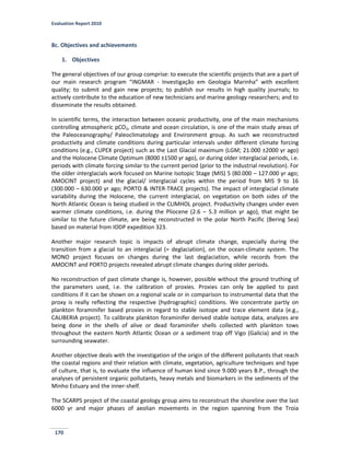 Evaluation Report 2010
170
8c. Objectives and achievements
1. Objectives
The general objectives of our group comprise: to execute the scientific projects that are a part of
our main research program “INGMAR - Investigação em Geologia Marinha” with excellent
quality; to submit and gain new projects; to publish our results in high quality journals; to
actively contribute to the education of new technicians and marine geology researchers; and to
disseminate the results obtained.
In scientific terms, the interaction between oceanic productivity, one of the main mechanisms
controlling atmospheric pCO2, climate and ocean circulation, is one of the main study areas of
the Paleoceanography/ Paleoclimatology and Environment group. As such we reconstructed
productivity and climate conditions during particular intervals under different climate forcing
conditions (e.g., CUPEX project) such as the Last Glacial maximum (LGM; 21.000 ±2000 yr ago)
and the Holocene Climate Optimum (8000 ±1500 yr ago), or during older interglacial periods, i.e.
periods with climate forcing similar to the current period (prior to the industrial revolution). For
the older interglacials work focused on Marine Isotopic Stage (MIS) 5 (80.000 – 127.000 yr ago;
AMOCINT project) and the glacial/ interglacial cycles within the period from MIS 9 to 16
(300.000 – 630.000 yr ago; PORTO & INTER-TRACE projects). The impact of interglacial climate
variability during the Holocene, the current interglacial, on vegetation on both sides of the
North Atlantic Ocean is being studied in the CLIMHOL project. Productivity changes under even
warmer climate conditions, i.e. during the Pliocene (2.6 – 5.3 million yr ago), that might be
similar to the future climate, are being reconstructed in the polar North Pacific (Bering Sea)
based on material from IODP expedition 323.
Another major research topic is impacts of abrupt climate change, especially during the
transition from a glacial to an interglacial (= deglaciation), on the ocean-climate system. The
MONO project focuses on changes during the last deglaciation, while records from the
AMOCINT and PORTO projects revealed abrupt climate changes during older periods.
No reconstruction of past climate change is, however, possible without the ground truthing of
the parameters used, i.e. the calibration of proxies. Proxies can only be applied to past
conditions if it can be shown on a regional scale or in comparison to instrumental data that the
proxy is really reflecting the respective (hydrographic) conditions. We concentrate partly on
plankton foraminifer based proxies in regard to stable isotope and trace element data (e.g.,
CALIBERIA project). To calibrate plankton foraminifer derived stable isotope data, analyzes are
being done in the shells of alive or dead foraminifer shells collected with plankton tows
throughout the eastern North Atlantic Ocean or a sediment trap off Vigo (Galicia) and in the
surrounding seawater.
Another objective deals with the investigation of the origin of the different pollutants that reach
the coastal regions and their relation with climate, vegetation, agriculture techniques and type
of culture, that is, to evaluate the influence of human kind since 9.000 years B.P., through the
analyses of persistent organic pollutants, heavy metals and biomarkers in the sediments of the
Minho Estuary and the inner-shelf.
The SCARPS project of the coastal geology group aims to reconstruct the shoreline over the last
6000 yr and major phases of aeolian movements in the region spanning from the Troia
 