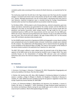 Evaluation Report 2010
172
compiled a pollen atlas consisting of three volumes for North American, an essential tool for her
work.
The multi-proxy study from the drill site in the Tagus estuary near Vila Franca de Xira revealed
changes in terrestrial and marine input to this location during the last 14.000 yr (Master thesis
of C. Santos). Although discontinuous, the SST record shows a decreasing trend from Early to
Late Holocene. Important terrigenous input is recorded during the Younger Dryas/Holocene
transition when sea level rise allowed sediment accumulation inside the estuary.
For the Natura Miño – Minho project a suite of proxy data (e.g., element composition; grain size;
diatom abundance; biomarkers) was generated for the surface samples and the DIVA 09 core
collected on the shelf. For the DIVA 09 core additional available proxy records include XRF and
planktonic and benthic foraminifer stable isotope records. The age model for this core was
established based on 210Pb and 14C measurements and the core covers the last 2000 years.
Within the estuary, field work during 2010 lead to the selection of sites to be drilled and finally
two drill cores. One of the drill cores yielded a 14C age of about 6700 yr B.P. For the estuary
cores, XRF and diatom abundance data already exists.
For the SCARPS project several km of geophysical (GPR) and topographic surveys (beach profiles)
were completed and cores for detailed studies retrieved. Furthermore, samples were collected
for OSL analyses. The collaboration with Mozambique and its national direction for geology led
to the completion of the Bazaruto Map (1:25,000). The study on the evolution of the shelves of
the Azores islands resulted in the publication by R. Quartau et al. about Faial.
The MELT KP5 project suffered a major setback when the planned study of the Menez Gwen
segment of the MAR could not be done during the Coralfish cruise in August 2010. Thus work
currently focuses on the interpretation of existing TOBI side-scan sonar and multibeam
bathymetry data and on the chemical analyses of MAR basalt samples collected during previous
cruises.
8d. Productivity
1. Publications in peer review journals
1. Cermeno, P, de Vargas, C, Abrantes, F, Falkowski, PG. 2010. Phytoplankton biogeography and
community stability in the Ocean. Plos One 5(3): e10037.
2. Fletcher, WJ, Sanchez-Goni, MF, Allen, JRM, Cheddadi, R, Combourieu-Nebout, N, Huntley, B,
Lawson, I, Londeix, L, Magri, D, Margari, V, Mueller, UC, Naughton, F, Novenko, E, Roucoux, K,
Tzedakis, PC. 2010. Millennial-scale variability during the last glacial in vegetation records from
Europe. Quaternary Science Reviews 29: 2839-2864.
3. Flores, J-A, Colmenero-Hidalgo, E, Mejia-Molina, AE, Baumann, K-H, Henderiks, J, Larsson, K,
Prabhu, CN, Sierro, FJ, Rodrigues, T. 2010. Distribution of large Emiliania huxleyi specimens in
the Central and Northeast Atlantic during the last 25,000 years and its utility to monitor the
onset of warm conditions. Marine Micropaleontology 76: 53-66.
 
