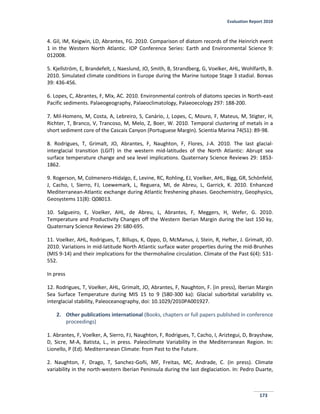 Evaluation Report 2010
173
4. Gil, IM, Keigwin, LD, Abrantes, FG. 2010. Comparison of diatom records of the Heinrich event
1 in the Western North Atlantic. IOP Conference Series: Earth and Environmental Science 9:
012008.
5. Kjellström, E, Brandefelt, J, Naeslund, JO, Smith, B, Strandberg, G, Voelker, AHL, Wohlfarth, B.
2010. Simulated climate conditions in Europe during the Marine Isotope Stage 3 stadial. Boreas
39: 436-456.
6. Lopes, C, Abrantes, F, Mix, AC. 2010. Environmental controls of diatoms species in North-east
Pacific sediments. Palaeogeography, Palaeoclimatology, Palaeoecology 297: 188-200.
7. Mil-Homens, M, Costa, A, Lebreiro, S, Canário, J, Lopes, C, Mouro, F, Mateus, M, Stigter, H,
Richter, T, Branco, V, Trancoso, M, Melo, Z, Boer, W. 2010. Temporal clustering of metals in a
short sediment core of the Cascais Canyon (Portuguese Margin). Scientia Marina 74(S1): 89-98.
8. Rodrigues, T, Grimalt, JO, Abrantes, F, Naughton, F, Flores, J-A. 2010. The last glacial-
interglacial transition (LGIT) in the western mid-latitudes of the North Atlantic: Abrupt sea
surface temperature change and sea level implications. Quaternary Science Reviews 29: 1853-
1862.
9. Rogerson, M, Colmenero-Hidalgo, E, Levine, RC, Rohling, EJ, Voelker, AHL, Bigg, GR, Schönfeld,
J, Cacho, I, Sierro, FJ, Loewemark, L, Reguera, MI, de Abreu, L, Garrick, K. 2010. Enhanced
Mediterranean-Atlantic exchange during Atlantic freshening phases. Geochemistry, Geophysics,
Geosystems 11(8): Q08013.
10. Salgueiro, E, Voelker, AHL, de Abreu, L, Abrantes, F, Meggers, H, Wefer, G. 2010.
Temperature and Productivity Changes off the Western Iberian Margin during the last 150 ky,
Quaternary Science Reviews 29: 680-695.
11. Voelker, AHL, Rodrigues, T, Billups, K, Oppo, D, McManus, J, Stein, R, Hefter, J. Grimalt, JO.
2010. Variations in mid-latitude North Atlantic surface water properties during the mid-Brunhes
(MIS 9-14) and their implications for the thermohaline circulation. Climate of the Past 6(4): 531-
552.
In press
12. Rodrigues, T, Voelker, AHL, Grimalt, JO, Abrantes, F, Naughton, F. (in press), Iberian Margin
Sea Surface Temperature during MIS 15 to 9 (580-300 ka): Glacial suborbital variability vs.
interglacial stability, Paleoceanography, doi: 10.1029/2010PA001927.
2. Other publications international (Books, chapters or full papers published in conference
proceedings)
1. Abrantes, F, Voelker, A, Sierro, FJ, Naughton, F, Rodrigues, T, Cacho, I, Ariztegui, D, Brayshaw,
D, Sicre, M-A, Batista, L., in press. Paleoclimate Variability in the Mediterranean Region. In:
Lionello, P (Ed). Mediterranean Climate: from Past to the Future.
2. Naughton, F, Drago, T, Sanchez-Goñi, MF, Freitas, MC, Andrade, C. (in press). Climate
variability in the north-western Iberian Peninsula during the last deglaciation. In: Pedro Duarte,
 