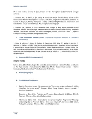 Evaluation Report 2010
174
M da Silva, Santana-Casiano, M (Eds). Oceans and the Atmospheric Carbon Content. Springer
editions.
3. Voelker, AHL, de Abreu, L. (in press). A Review of abrupt climate change events in the
Northeastern Atlantic Ocean (Iberian Margin): Latitudinal, longitudinal and vertical gradients. In:
Rashid, H, Polyak, L, Mosley-Thompson, E. (Eds). Understanding the Causes, Mechanisms and
Extent of the Abrupt Climate Change. AGU Geophysical Monograph.
4. Voelker, AHL, Lebreiro, S. 2010. Millennial-scale changes in deep water properties at the
middepth western Iberian margin linked to Mediterranean Outflow Water activity. Extended
abstract, Deep Water Processes and Products Congress, Baiona, Spain. Geo-Temas 11, Spanish
Geological Society (Sociedad Geológica de España).
3. Other publications national (Books, chapters or full papers published in conference
proceedings)
1. Nave, S, Lebreiro, S, Kissel, C, Guihou, A, Figueiredo, MO, Silva, TP, Michel, E, Cortijo, E,
Labeyrie, L, Voelker, A. 2010. Variações da produtividade oceânica durante o último Interglaciar
e a sua relação com a Circulação Thermohalina (Open ocean productivity changes during the
Last Interglacial and its relation to the Atlantic Meridional Overturning Circulation). Actas do VIII
Congresso Nacional de Geologia, Braga, Portugal. e-terra, vol 12, nº 13, Julho de 2010, http://e-
terra.geopor.pt.
4. Master and PhD theses completed
MASTER THESES
Santos, Célia. 2010. Reconstrução das condições paleoambientais e paleoclimáticas no estuário
do Rio Tejo durante o Holocénico (~12 000 anos). Master thesis in Sea Sciences – Marine
Resources, ICBAS, University of Porto. Supervisor: F Abrantes.
5. Patents/propotypes
6. Organization of conferences
- Steering Committee for the ESF programme on “Workshops on Marine Research Drilling
(Magellan Workshop Series)”, February 2010, Ponta Delgada, Azores, Portugal. F
Abrantes - Organizer.
- Congress on Deep Water Processes and Products, Baiona (Spain), 16-18 June 2010. F.
Abrantes - Member of the Scientific Committee.
- II Seminário Ibérico IGBP – International Geosphere Biosphere Programme “Mudança
ambiental global na Península Ibérica – Uma visão integrada”, November 2010, Lisbon,
Portugal. F Abrantes – Member of the Scientific Committee.
 