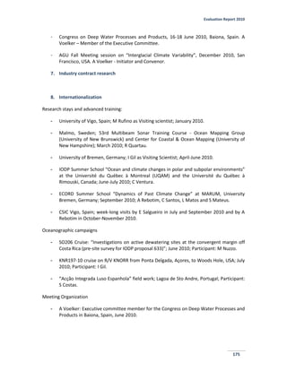 Evaluation Report 2010
175
- Congress on Deep Water Processes and Products, 16-18 June 2010, Baiona, Spain. A
Voelker – Member of the Executive Committee.
- AGU Fall Meeting session on “Interglacial Climate Variability”, December 2010, San
Francisco, USA. A Voelker - Initiator and Convenor.
7. Industry contract research
8. Internationalization
Research stays and advanced training:
- University of Vigo, Spain; M Rufino as Visiting scientist; January 2010.
- Malmo, Sweden; 53rd Multibeam Sonar Training Course - Ocean Mapping Group
(University of New Brunswick) and Center for Coastal & Ocean Mapping (University of
New Hampshire); March 2010; R Quartau.
- University of Bremen, Germany; I Gil as Visiting Scientist; April-June 2010.
- IODP Summer School “Ocean and climate changes in polar and subpolar environments”
at the Université du Québec à Montreal (UQAM) and the Université du Québec à
Rimouski, Canada; June-July 2010; C Ventura.
- ECORD Summer School “Dynamics of Past Climate Change” at MARUM, University
Bremen, Germany; September 2010; A Rebotim, C Santos, L Matos and S Mateus.
- CSIC Vigo, Spain; week-long visits by E Salgueiro in July and September 2010 and by A
Rebotim in October-November 2010.
Oceanographic campaigns
- SO206 Cruise: “Investigations on active dewatering sites at the convergent margin off
Costa Rica (pre-site survey for IODP proposal 633)”; June 2010; Participant: M Nuzzo.
- KNR197-10 cruise on R/V KNORR from Ponta Delgada, Açores, to Woods Hole, USA; July
2010; Participant: I Gil.
- “Acção Integrada Luso Espanhola” field work; Lagoa de Sto Andre, Portugal; Participant:
S Costas.
Meeting Organization
- A Voelker: Executive committee member for the Congress on Deep Water Processes and
Products in Baiona, Spain, June 2010.
 