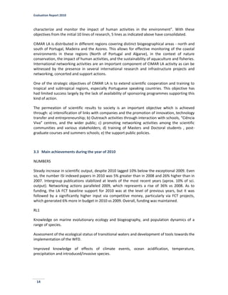 Evaluation Report 2010
14
characterize and monitor the impact of human activities in the environment”. With these
objectives from the initial 10 lines of research, 5 lines as indicated above have consolidated.
CIMAR LA is distributed in different regions covering distinct biogeographical areas - north and
south of Portugal, Madeira and the Azores. This allows for effective monitoring of the coastal
environments in these regions (North of Portugal and Algarve), in the context of nature
conservation, the impact of human activities, and the sustainability of aquaculture and fisheries.
International networking activities are an important component of CIMAR LA activity as can be
witnessed by the presence in several international research and infrastructure projects and
networking, concerted and support actions.
One of the strategic objectives of CIMAR LA is to extend scientific cooperation and training to
tropical and subtropical regions, especially Portuguese speaking countries. This objective has
had limited success largely by the lack of availability of sponsoring programmes supporting this
kind of action.
The permeation of scientific results to society is an important objective which is achieved
through: a) intensification of links with companies and the promotion of innovation, technology
transfer and entrepreneurship; b) Outreach activities through interaction with schools, “Ciência
Viva” centres, and the wider public; c) promoting networking activities among the scientific
communities and various stakeholders; d) training of Masters and Doctoral students , post-
graduate courses and summers schools; e) the support public policies.
3.3 Main achievements during the year of 2010
NUMBERS
Steady increase in scientific output, despite 2010 lagged 10% below the exceptional 2009. Even
so, the number ISI indexed papers in 2010 was 5% greater than in 2008 and 26% higher than in
2007. Intergroup publications stabilized at levels of the most recent years (aprox. 10% of sci.
output). Networking actions paralleled 2009, which represents a rise of 36% vs 2008. As to
funding, the LA FCT baseline support for 2010 was at the level of previous years, but it was
followed by a significantly higher input via competitive money, particularly via FCT projects,
which generated 6% more in budget in 2010 vs 2009. Overall, funding was maintained.
RL1
Knowledge on marine evolutionary ecology and biogeography, and population dynamics of a
range of species.
Assessment of the ecological status of transitional waters and development of tools towards the
implementation of the WFD.
Improved knowledge of effects of climate events, ocean acidification, temperature,
precipitation and introduced/invasive species.
 