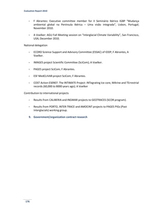 Evaluation Report 2010
176
- F Abrantes: Executive committee member for II Seminário Ibérico IGBP “Mudança
ambiental global na Península Ibérica – Uma visão integrada”, Lisbon, Portugal;
November 2010.
- A Voelker: AGU Fall Meeting session on “Interglacial Climate Variability”, San Francisco,
USA; December 2010.
National delegation
- ECORD Science Support and Advisory Committee (ESSAC) of IODP; F Abrantes, A
Voelker.
- IMAGES project Scientific Committee (SciCom); A Voelker.
- PAGES project SciCom; F Abrantes.
- ESF MedCLIVAR project SciCom; F Abrantes.
- COST Action ES0907: The INTIMATE Project: INTegrating Ice core, MArine and TErrestrial
records (60,000 to 8000 years ago); A Voelker
Contribution to international projects
- Results from CALIBERIA and INGMAR projects to GEOTRACES (SCOR program).
- Results from PORTO, INTER-TRACE and AMOCINT projects to PAGES PIGs (Past
Interglacials) working group.
9. Government/organization contract research
 
