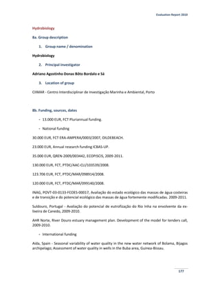 Evaluation Report 2010
177
Hydrobiology
8a. Group description
1. Group name / denomination
Hydrobiology
2. Principal investigator
Adriano Agostinho Donas Bôto Bordalo e Sá
3. Location of group
CIIMAR - Centro Interdisciplinar de Investigação Marinha e Ambiental, Porto
8b. Funding, sources, dates
- 13.000 EUR, FCT Pluriannual funding.
- National funding
30.000 EUR, FCT ERA-AMPERA/0003/2007, OILDEBEACH.
23.000 EUR, Annual research funding ICBAS-UP.
35.000 EUR, QREN-2009/003442, ECOPISCIS, 2009-2011.
130.000 EUR, FCT, PTDC/AAC-CLI/103539/2008.
123.706 EUR, FCT, PTDC/MAR/098914/2008.
120.000 EUR, FCT, PTDC/MAR/099140/2008.
INAG, POVT-03-0133-FCOES-00017, Avaliação do estado ecológico das massas de água costeiras
e de transição e do potencial ecológico das massas de água fortemente modificadas. 2009-2011.
Suldouro, Portugal - Avaliação do potencial de eutrofização do Rio Inha na envolvente da ex-
lixeira de Canedo, 2009-2010.
AHR Norte, River Douro estuary management plan. Development of the model for tenders call,
2009-2010.
- International funding
Aida, Spain - Seasonal variability of water quality in the new water network of Bolama, Bijagos
archipelago; Assessment of water quality in wells in the Buba area, Guinea-Bissau.
 