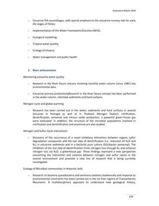 Evaluation Report 2010
179
- Estuarine fish assemblages, with special emphasis to the estuarine nursery role for early
life stages of fishes;
- Implementation of the Water Framework Directive (WFD);
- Ecological modelling;
- Tropical water quality;
- Ecology of cholera;
- Water management and public health.
2. Main achievements
Monitoring estuarine water quality
- Research in the River Douro estuary involving monthly water column (since 1985) key
environmental data.
- Estuarine primary productivityResearch in the River Douro estuary has been performed
in the water column, intertidal sediments and hard surfaces.
Nitrogen cycle and global warming
- Research has been carried out in the water, sediments and hard surfaces in several
estuaries in Portugal as well as in Thailand. Nitrogen fixation, nitrification,
denitrification, annamox and nitrous oxide production, a powerful green-house gas
were evaluated. In addition, the structure of the microbial populations involved in
nitrification and denitrification and anammox are also studied.
Nitrogen and Sulfur Cycle interactions
- Discovery of the occurrence of a novel inhibitory interaction between organic sulfur
degradation compounds and the last step of denitrification (i.e. reduction of N2O and
N2) in estuarine sediments and in a bacterial pure culture (Silicibacter pomeroyi). The
inhibition of the last step of denitrification limits nitrogen loss through N2 and enhance
nitrogen loss via N2O, a greenhouse gas. These findings represent a new perspective
concerning the interaction and controls between nitrogen and sulfur cycles in the
marine environment and promote a new line of research that is being currently
investigated.
Ecology of Microbial communities in Antarctic Soils
- Research on bacteria cyanobacteria and ammonia oxidizers biodiversity and response to
environmental constraints has been carried out in the ice-free regions of Transantarctic
Mountains. A multidisciplinary approach to understand how geological history,
 
