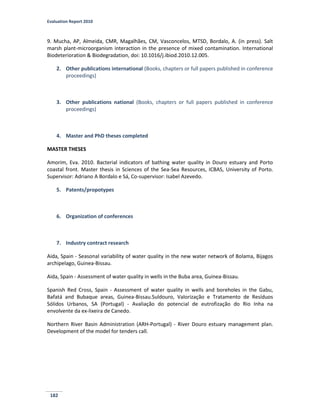 Evaluation Report 2010
182
9. Mucha, AP, Almeida, CMR, Magalhães, CM, Vasconcelos, MTSD, Bordalo, A. (in press). Salt
marsh plant-microorganism interaction in the presence of mixed contamination. International
Biodeterioration & Biodegradation, doi: 10.1016/j.ibiod.2010.12.005.
2. Other publications international (Books, chapters or full papers published in conference
proceedings)
3. Other publications national (Books, chapters or full papers published in conference
proceedings)
4. Master and PhD theses completed
MASTER THESES
Amorim, Eva. 2010. Bacterial indicators of bathing water quality in Douro estuary and Porto
coastal front. Master thesis in Sciences of the Sea-Sea Resources, ICBAS, University of Porto.
Supervisor: Adriano A Bordalo e Sá, Co-supervisor: Isabel Azevedo.
5. Patents/propotypes
6. Organization of conferences
7. Industry contract research
Aida, Spain - Seasonal variability of water quality in the new water network of Bolama, Bijagos
archipelago, Guinea-Bissau.
Aida, Spain - Assessment of water quality in wells in the Buba area, Guinea-Bissau.
Spanish Red Cross, Spain - Assessment of water quality in wells and boreholes in the Gabu,
Bafatá and Bubaque areas, Guinea-Bissau.Suldouro, Valorização e Tratamento de Resíduos
Sólidos Urbanos, SA (Portugal) - Avaliação do potencial de eutrofização do Rio Inha na
envolvente da ex-lixeira de Canedo.
Northern River Basin Administration (ARH-Portugal) - River Douro estuary management plan.
Development of the model for tenders call.
 