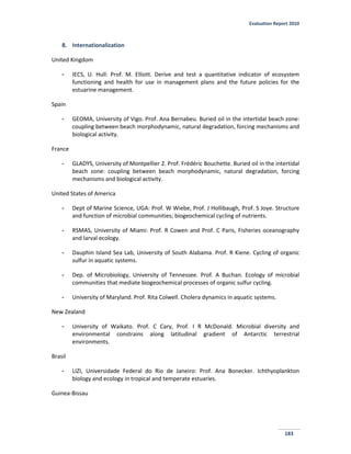 Evaluation Report 2010
183
8. Internationalization
United Kingdom
- IECS, U. Hull: Prof. M. Elliott. Derive and test a quantitative indicator of ecosystem
functioning and health for use in management plans and the future policies for the
estuarine management.
Spain
- GEOMA, University of Vigo. Prof. Ana Bernabeu. Buried oil in the intertidal beach zone:
coupling between beach morphodynamic, natural degradation, forcing mechanisms and
biological activity.
France
- GLADYS, University of Montpellier 2. Prof. Frédéric Bouchette. Buried oil in the intertidal
beach zone: coupling between beach morphodynamic, natural degradation, forcing
mechanisms and biological activity.
United States of America
- Dept of Marine Science, UGA: Prof. W Wiebe, Prof. J Hollibaugh, Prof. S Joye. Structure
and function of microbial communities; biogeochemical cycling of nutrients.
- RSMAS, University of Miami: Prof. R Cowen and Prof. C Paris, Fisheries oceanography
and larval ecology.
- Dauphin Island Sea Lab, University of South Alabama. Prof. R Kiene. Cycling of organic
sulfur in aquatic systems.
- Dep. of Microbiology, University of Tennessee. Prof. A Buchan. Ecology of microbial
communities that mediate biogeochemical processes of organic sulfur cycling.
- University of Maryland. Prof. Rita Colwell. Cholera dynamics in aquatic systems.
New Zealand
- University of Waikato. Prof. C Cary, Prof. I R McDonald. Microbial diversity and
environmental constrains along latitudinal gradient of Antarctic terrestrial
environments.
Brasil
- LIZI, Universidade Federal do Rio de Janeiro: Prof. Ana Bonecker. Ichthyoplankton
biology and ecology in tropical and temperate estuaries.
Guinea-Bissau
 
