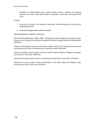 Evaluation Report 2010
184
- Variability of well/borehole water quality dry/wet seasons, outbreak of intestinal
diseases and cholera. AIDA (NGO Ayuda, Intercambio y Desarrollo) and Spanish Red
Cross.
Thailand
- University of Burapha: Prof. Kashane Chalermwat. Microbial dynamics and activity on
Bangpakong estuary.
9. Government/organization contract research
QREN-2009/003442: ECOPISCIS. 2009-2011.
POVT-03-0133-FCOES-00017, INAG, EEMA - Avaliação do Estado Ecológico das Massas de Água
Costeiras e de Transição e do Potencial Ecológico das Massas de Água Fortemente Modificadas.
2009-2011.
Suldouro, Valorização e Tratamento de Resíduos Sólidos Urbanos, SA - Avaliação do potencial de
eutrofização do Rio Inha na envolvente da ex-lixeira de Canedo. 2009-2010.
Seasonal variability of water quality in the new water network of Bolama, Bijagos archipelago,
Guinea-Bissau. Aida, Spain. 2008-2011.
Assessment of water quality in wells in the Buba area, Guinea-Bissau. Aida, Spain. 2010-2011.
Assessment of water quality in wells and boreholes in the Gabu, Bafatá and Bubaque areas,
Guinea-Bissau. Spanish Red Cross. 2009-2010.
 