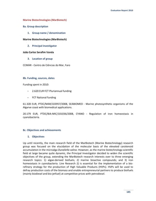 Evaluation Report 2010
185
Marine Biotechnologies (MarBiotech)
8a. Group description
1. Group name / denomination
Marine Biotechnologies (MarBiotech)
2. Principal investigator
João Carlos Serafim Varela
3. Location of group
CCMAR - Centro de Ciências do Mar, Faro
8b. Funding, sources, dates
Funding spent in 2010:
- 2.620 EUR FCT Pluriannual funding
- FCT National funding
61.328 EUR, PTDC/MAR/103957/2008, SEABIOMED - Marine photosynthetic organisms of the
Algarve coast with biomedical applications.
20.179 EUR, PTDC/BIA-MIC/101036/2008, CYANO - Regulation of iron homeostasis in
cyanobacteria.
8c. Objectives and achievements
1. Objectives
Up until recently, the main research field of the MarBiotech (Marine Biotechnology) research
group was focused on the elucidation of the molecular basis of the elevated carotenoid
accumulation in the microalga Dunaliella salina. However, as the marine biotechnology scientific
field at large became quite dynamic, the Principal Investigator decided to widen the scientific
objectives of the group, extending the MarBiotech research interests over to three emerging
research topics: 1) algae-derived biofuels; 2) marine bioactive compounds; and 3) iron
homeostasis in cyanobacteria. Line Research 2) is essential for the implementation of a bio-
refinery strategy for the production of High Valuable Products (HVPs). HVPs will be used to
defray production costs of the biomass and enable entrepreneurial partners to produce biofuels
(mainly biodiesel and bio-jetfuel) at competitive prices with petrodiesel.
 
