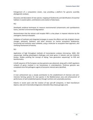 Evaluation Report 2010
15
Enlargement of a computation cluster, now providing a platform for genome assembly
phylogenetic analyses.
Discovery and description of new species, mapping of biodiversity and identification of essential
habitats in coastal waters, contributions and creation of data bases.
RL2
Developed analytical techniques to measure environmental contaminants and cyanobacteria
toxins, and their environmental degradation.
Demonstration that the retinoic acid receptor RXR is a key player in imposex induction by the
androgenic chemical tributyltin.
Validation of methods and integrated strategies to assess the effects and risks of global climate
changes, pollutants, biotoxins, and other stressors on marine ecosystems biodiversity,
functioning and evolution were validated, using a molecular to ecosystem level approach, also
clarifying mechanisms of toxicity.
RL3
Application of high throughput methods of transcriptome analyses (microarray, SAGE, 454
sequencing), tackling physiological challenges and novel genes in teleosts and one Antarctic
bivalve. Studies proofing the concept of allying “new generation sequencing” to PCR and
bioinformatics.
A draft sequence of the European sea bass genome was advanced, along with a draft regulatory
network of genes involved in ion homeostasis in enterobacteria. Perkinsus genome was
completed more fish pathogenic agents of economic interest were identified.
RL4
A main achievement was a steady contribution to the establishment of intensive and semi-
intensive farming systems for new species in the Mediterranean area and enhancement of
performance of well-established species through nutrition and sustainable practices.
Patents in recent years and the creation of two spin-off companies, in feed manufacture
(Sparos, Lda) and in biomedical diagnostics (GenoGla http://www.genogla.com).
 