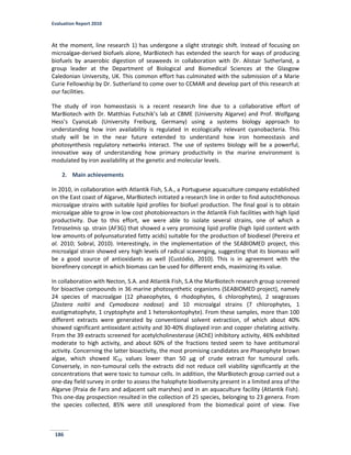 Evaluation Report 2010
186
At the moment, line research 1) has undergone a slight strategic shift. Instead of focusing on
microalgae-derived biofuels alone, MarBiotech has extended the search for ways of producing
biofuels by anaerobic digestion of seaweeds in collaboration with Dr. Alistair Sutherland, a
group leader at the Department of Biological and Biomedical Sciences at the Glasgow
Caledonian University, UK. This common effort has culminated with the submission of a Marie
Curie Fellowship by Dr. Sutherland to come over to CCMAR and develop part of this research at
our facilities.
The study of iron homeostasis is a recent research line due to a collaborative effort of
MarBiotech with Dr. Matthias Futschik’s lab at CBME (University Algarve) and Prof. Wolfgang
Hess’s CyanoLab (University Freiburg, Germany) using a systems biology approach to
understanding how iron availability is regulated in ecologically relevant cyanobacteria. This
study will be in the near future extended to understand how iron homeostasis and
photosynthesis regulatory networks interact. The use of systems biology will be a powerful,
innovative way of understanding how primary productivity in the marine environment is
modulated by iron availability at the genetic and molecular levels.
2. Main achievements
In 2010, in collaboration with Atlantik Fish, S.A., a Portuguese aquaculture company established
on the East coast of Algarve, MarBiotech initiated a research line in order to find autochthonous
microalgae strains with suitable lipid profiles for biofuel production. The final goal is to obtain
microalgae able to grow in low cost photobioreactors in the Atlantik Fish facilities with high lipid
productivity. Due to this effort, we were able to isolate several strains, one of which a
Tetraselmis sp. strain (AF3G) that showed a very promising lipid profile (high lipid content with
low amounts of polyunsaturated fatty acids) suitable for the production of biodiesel (Pereira et
al. 2010; Sobral, 2010). Interestingly, in the implementation of the SEABIOMED project, this
microalgal strain showed very high levels of radical scavenging, suggesting that its biomass will
be a good source of antioxidants as well (Custódio, 2010). This is in agreement with the
biorefinery concept in which biomass can be used for different ends, maximizing its value.
In collaboration with Necton, S.A. and Atlantik Fish, S.A the MarBiotech research group screened
for bioactive compounds in 36 marine photosynthetic organisms (SEABIOMED project), namely
24 species of macroalgae (12 phaeophytes, 6 rhodophytes, 6 chlorophytes), 2 seagrasses
(Zostera noltii and Cymodocea nodosa) and 10 microalgal strains (7 chlorophytes, 1
eustigmatophyte, 1 cryptophyte and 1 heterokontophyte). From these samples, more than 100
different extracts were generated by conventional solvent extraction, of which about 40%
showed significant antioxidant activity and 30-40% displayed iron and copper chelating activity.
From the 39 extracts screened for acetylcholinesterase (AChE) inhibitory activity, 46% exhibited
moderate to high activity, and about 60% of the fractions tested seem to have antitumoral
activity. Concerning the latter bioactivity, the most promising candidates are Phaeophyte brown
algae, which showed IC50 values lower than 50 µg of crude extract for tumoural cells.
Conversely, in non-tumoural cells the extracts did not reduce cell viability significantly at the
concentrations that were toxic to tumour cells. In addition, the MarBiotech group carried out a
one-day field survey in order to assess the halophyte biodiversity present in a limited area of the
Algarve (Praia de Faro and adjacent salt marshes) and in an aquaculture facility (Atlantik Fish).
This one-day prospection resulted in the collection of 25 species, belonging to 23 genera. From
the species collected, 85% were still unexplored from the biomedical point of view. Five
 