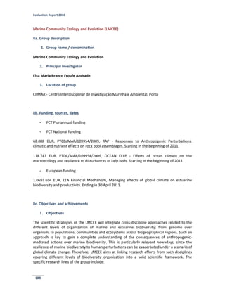 Evaluation Report 2010
188
Marine Community Ecology and Evolution (LMCEE)
8a. Group description
1. Group name / denomination
Marine Community Ecology and Evolution
2. Principal investigator
Elsa Maria Branco Froufe Andrade
3. Location of group
CIIMAR - Centro Interdisciplinar de Investigação Marinha e Ambiental. Porto
8b. Funding, sources, dates
- FCT Pluriannual funding
- FCT National funding
68.088 EUR, PTCD/MAR/109954/2009, RAP - Responses to Anthropogenic Perturbations:
climatic and nutrient effects on rock pool assemblages. Starting in the beginning of 2011.
118.743 EUR, PTDC/MAR/109954/2009, OCEAN KELP - Effects of ocean climate on the
macroecology and resilience to disturbances of kelp beds. Starting in the beginning of 2011.
- European funding
1.0693.694 EUR, EEA Financial Mechanism, Managing effects of global climate on estuarine
biodiversity and productivity. Ending in 30 April 2011.
8c. Objectives and achievements
1. Objectives
The scientific strategies of the LMCEE will integrate cross-discipline approaches related to the
different levels of organization of marine and estuarine biodiversity: from genome over
organism, to populations, communities and ecosystems across biogeographical regions. Such an
approach is key to gain a complete understanding of the consequences of anthropogenic-
mediated actions over marine biodiversity. This is particularly relevant nowadays, since the
resilience of marine biodiversity to human perturbations can be exacerbated under a scenario of
global climate change. Therefore, LMCEE aims at linking research efforts from such disciplines
covering different levels of biodiversity organization into a solid scientific framework. The
specific research lines of the group include:
 