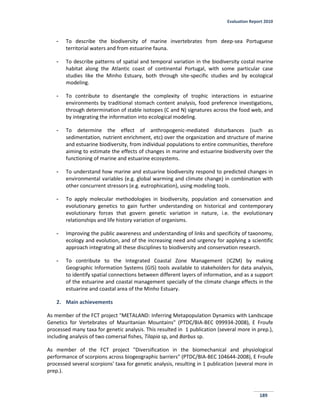Evaluation Report 2010
189
- To describe the biodiversity of marine invertebrates from deep-sea Portuguese
territorial waters and from estuarine fauna.
- To describe patterns of spatial and temporal variation in the biodiversity costal marine
habitat along the Atlantic coast of continental Portugal, with some particular case
studies like the Minho Estuary, both through site-specific studies and by ecological
modeling.
- To contribute to disentangle the complexity of trophic interactions in estuarine
environments by traditional stomach content analysis, food preference investigations,
through determination of stable isotopes (C and N) signatures across the food web, and
by integrating the information into ecological modeling.
- To determine the effect of anthropogenic-mediated disturbances (such as
sedimentation, nutrient enrichment, etc) over the organization and structure of marine
and estuarine biodiversity, from individual populations to entire communities, therefore
aiming to estimate the effects of changes in marine and estuarine biodiversity over the
functioning of marine and estuarine ecosystems.
- To understand how marine and estuarine biodiversity respond to predicted changes in
environmental variables (e.g. global warming and climate change) in combination with
other concurrent stressors (e.g. eutrophication), using modeling tools.
- To apply molecular methodologies in biodiversity, population and conservation and
evolutionary genetics to gain further understanding on historical and contemporary
evolutionary forces that govern genetic variation in nature, i.e. the evolutionary
relationships and life history variation of organisms.
- Improving the public awareness and understanding of links and specificity of taxonomy,
ecology and evolution, and of the increasing need and urgency for applying a scientific
approach integrating all these disciplines to biodiversity and conservation research.
- To contribute to the Integrated Coastal Zone Management (ICZM) by making
Geographic Information Systems (GIS) tools available to stakeholders for data analysis,
to identify spatial connections between different layers of information, and as a support
of the estuarine and coastal management specially of the climate change effects in the
estuarine and coastal area of the Minho Estuary.
2. Main achievements
As member of the FCT project "METALAND: Inferring Metapopulation Dynamics with Landscape
Genetics for Vertebrates of Mauritanian Mountains" (PTDC/BIA-BEC 099934-2008), E Froufe
processed many taxa for genetic analysis. This resulted in 1 publication (several more in prep.),
including analysis of two comersal fishes, Tilapia sp, and Barbus sp.
As member of the FCT project "Diversification in the biomechanical and physiological
performance of scorpions across biogeographic barriers" (PTDC/BIA-BEC 104644-2008), E Froufe
processed several scorpions' taxa for genetic analysis, resulting in 1 publication (several more in
prep.).
 