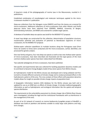 Evaluation Report 2010
190
A long-term study of the phylogeography of marine taxa in the Macaronesia, resulted in 2
publications.
Established combination of morphological and molecular techniques applied to the micro-
crustaceans resulted in 1 publication.
Deep-sea collections from the Selvagem cruise (EMEPC) and from the Azores are screened for
micro-crustaceans. Additional collections of micro-crustaceans from other Atlantic and Pacific
deep-sea basins have been obtained from IFREMER, NHMUK, University of Bergen,
Schenckenberg institution, and NIWA and screened for suitable target species.
A database of available deep-sea species was build for the BIODEEP FCT proposal.
A novel trap design are constructed for the collection, determination of population structure,
recolonization potential and evaluation of potential as Bioindicator organisms of micro-
crustaceans, for the BIOMES FCT proposal.
Shallow-water collection expeditions to multiple locations along the Portuguese coast (from
Viana do Castelo to Sines) were conducted and the micro-crustaceans, sorted, identified, and
processed for genetic analysis.
One new family and genus, four new deep-sea species as well as two new shallow-water species
of micro-crustaceans, have been described and illustrated and the type-species of the most
common shallow-water species have been redescribed from Mindelo.
Two suborder phylogenies of micro-crustaceans, have been published.
Site-specific and experimental data was collected for building population dynamics models and
to contribute to Dynamic Energy Budgets model of key-stone species from Minho Estuary.
An hydrodynamic model for the Minho estuary was developed and is being validated and fine-
tunned to simulate different scenarios of climate change and to analyse previewed effects in the
hydrodynamic patterns of the area. The cross-analysis of these effects with population dynamics
models allows for insight on possible climate change impacts at population level.
A Geographic Information Systems (GIS) database for the Minho estuary was built and is
updated for use as an ICZM tool, on effects of climate change. It includes traditional geographic
information as well as hydrodynamic and ecological information like the spatial and temporal
species distribution.
The requirements to the vulnerability assessment to climate change risks of Minho River Estuary
were investigated, including the legal and the institutional frameworks with co-interference in
the management of the area.
As part of an EU network of research on marine biodiversity (LargeNet project of MarBEF), a
database was build on plankton and benthos suitable to study large scale patterns and long-
term changes.
 