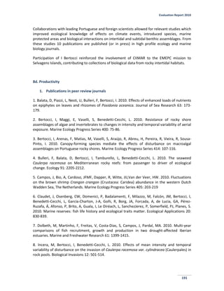 Evaluation Report 2010
191
Collaborations with leading Portuguese and foreign scientists allowed for relevant studies which
improved ecological knowledge of effects on climate events, introduced species, marine
protected areas and biological interactions on intertidal and subtidal benthic assemblages. From
these studies 10 publications are published (or in press) in high profile ecology and marine
biology journals.
Participation of I Bertocci reinforced the involvement of CIIMAR to the EMEPC mission to
Selvagens Islands, contributing to collections of biological data from rocky intertidal habitats.
8d. Productivity
1. Publications in peer review journals
1. Balata, D, Piazzi, L, Nesti, U, Bulleri, F, Bertocci, I. 2010. Effects of enhanced loads of nutrients
on epiphytes on leaves and rhizomes of Posidonia oceanica. Journal of Sea Research 63: 173-
179.
2. Bertocci, I, Maggi, E, Vaselli, S, Benedetti-Cecchi, L. 2010. Resistance of rocky shore
assemblages of algae and invertebrates to changes in intensity and temporal variability of aerial
exposure. Marine Ecology Progress Series 400: 75-86.
3. Bertocci, I, Arenas, F, Matias, M, Vaselli, S, Araújo, R, Abreu, H, Pereira, R, Vieira, R, Sousa-
Pinto, I. 2010. Canopy-forming species mediate the effects of disturbance on macroalgal
assemblages on Portuguese rocky shores. Marine Ecology Progress Series 414: 107-116.
4. Bulleri, F, Balata, D, Bertocci, I, Tamburello, L, Benedetti-Cecchi, L. 2010. The seaweed
Caulerpa racemosa on Mediterranean rocky reefs: from passenger to driver of ecological
change. Ecology 91: 2205-2212.
5. Campos, J, Bio, A, Cardoso, JFMF, Dapper, R, Witte, JIJ,Van der Veer, HW. 2010. Fluctuations
on the brown shrimp Crangon crangon (Crustacea: Caridea) abundance in the western Dutch
Wadden Sea, The Netherlands. Marine Ecology Progress Series 405: 203-219
6. Claudet, J, Osenberg, CW, Domenici, P, Badalamenti, F, Milazzo, M, Falcón, JM, Bertocci, I,
Benedetti-Cecchi, L, García-Charton, J-A, Goñi, R, Borg, JA, Forcada, A, de Lucia, GA, Pérez-
Ruzafa, Á, Afonso, P, Brito, A, Guala, I, Le Diréach, L, SanchezJerez, P, Somerfield, PJ, Planes, S.
2010. Marine reserves: fish life history and ecological traits matter. Ecological Applications 20:
830-839.
7. Dolbeth, M, Martinho, F, Freitas, V, Costa-Dias, S, Campos, J, Pardal, MA. 2010. Multi-year
comparisons of fish recruitment, growth and production in two drought-affected Iberian
estuaries. Marine and Freshwater Research 61: 1399-1415.
8. Incera, M, Bertocci, I, Benedetti-Cecchi, L. 2010. Effects of mean intensity and temporal
variability of disturbance on the invasion of Caulerpa racemosa var. cylindracea (Caulerpales) in
rock pools. Biological Invasions 12: 501-514.
 