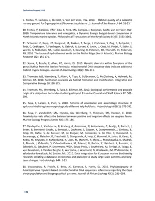 Evaluation Report 2010
192
9. Freitas, V, Campos, J, Skreslet, S, Van der Veer, HW. 2010. Habitat quality of a subarctic
nursery ground for 0-group plaice (Pleuronectes platessa L.). Journal of Sea Research 64: 26-33.
10. Freitas, V, Cardoso, JFMF, Lika, K, Peck, MA, Campos, J, Kooijman, SALM, Van der Veer, HW.
2010. Temperature tolerance and energetics, a Dynamic Energy Budget-based comparison of
North Atlantic marine species. Philosophical Transactions of the Royal Society B 365: 3553-3565.
11. Schander, C, Rapp, HT, Kongsrud, JA, Bakken, T, Berge, J, Cochrane, S, Oug, E, Byrkjedal, I,
Todt, C, Cedhagen, T, Fosshagen, A, Gebruk, A, Larsen, K, Levin, L, Obst, M, Pleijel, F, Stöhr, S,
Warén, A, Mikkelsen, NT, Hadler-Jacobsen, S, Keuning, R, Petersen, KH, Thorseth, IH, Pedersen,
RB. 2010. The fauna of hydrothermal vents on the Mohn Ridge (North Atlantic). Marine Biology
Research 6(2): 155-171.
12. Sousa, P, Froufe, E, Alves, PC, Harris, DJ. 2010. Genetic diversity within Scorpions of the
genus Buthus from the Iberian Peninsula: mitochondrial DNA sequence data indicate additional
distinct cryptic lineages. Journal of Arachnology 38(2): 206-211.
13. Thomsen, MS, Wernberg, T, Altieri, A, Tuya, F, Gulbransen, D, McGlathery, K, Holmerk, M,
Silliman, BR. 2010. Facilitation cascades via habitat formation and modification. Integrative and
Comparative Biology 50:158-175.
14. Thomsen, MS, Wernberg, T, Tuya, F, Silliman, BR. 2010. Ecological performance and possible
origin of a ubiquitous but under-studied gastropod. Estuarine Coastal and Shelf Science 87: 501-
509.
15. Tuya, F, Larsen, K, Platt, V. 2010. Patterns of abundance and assemblage structure of
epifauna inhabiting two morphologically different kelp holdfasts. Hydrobiologia 658(1): 373-382.
16. Tuya, F, Vanderklift, MA, Hyndes, GA, Wernberg, T, Thomsen, MS, Hanson, C. 2010.
Proximity to reefs affects the balance between positive and negative effects on seagrass fauna.
Marine Ecology Progress Series 405: 175-186.
17. Vandepitte, L, Vanhoorne, B, Kraberg, A, Anisimova, N, Antoniadou, C, Araújo, R, Bartsch, I,
Beker, B, Benedetti-Cecchi, L, Bertocci, I, Cochrane, S, Cooper, K, Craeymeersch, J, Christou, E,
Crisp, DJ, Dahle, S, de Boissier, M, de Kluijver, M, Denisenko, S, De Vito, D, Duineveld, G,
Escaravage, V, Fleischer, D, Fraschetti, S, Giangrande, A, Heip, C, Hummel, H, Janas, U, Karez, R,
Kedra, M, Kingston, P, Kuhlenkamp, R, Libes, M, Martens, P, Mees, J, Mieszkowska, N, Mudrak,
S, Munda, I, Orfanidis, S, Orlando-Bonaca, M, Palerud, R, Rachor, E, Reichert, K, Rumohr, H,
Schiedek, D, Schubert, P, Sistermans, WCH, Sousa Pinto, I, Southward, AJ, Terlizzi, A, Tsiaga, E,
van Beusekom, J, Vanden Berghe, E, Warzocha, J, Wasmund, N, Weslawski, JM, Widdicombe, C,
Wlodarska-Kowalczuk, M, Zettler, ML. 2010. Data integration for European marine biodiversity
research: creating a database on benthos and plankton to study large-scale patterns and long-
term changes. Hydrobiologia 644: 1-13.
18. Vasconcelos, R, Froufe, E, Brito, JC, Carranza, S, Harris, DJ. 2010. Phylogeography of
Amietophrynus regularis based on mitochondrial DNA sequences: inferences regarding the Cape
Verde population and biogeographical patterns. Journal of African Zoology 45(2): 291–298.
 