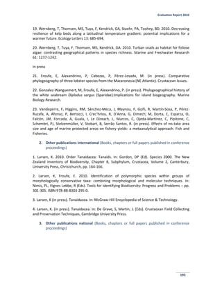 Evaluation Report 2010
193
19. Wernberg, T, Thomsen, MS, Tuya, F, Kendrick, GA, Staehr, PA, Toohey, BD. 2010. Decreasing
resilience of kelp beds along a latitudinal temperature gradient: potential implications for a
warmer future. Ecology Letters 13: 685-694.
20. Wernberg, T, Tuya, F, Thomsen, MS, Kendrick, GA. 2010. Turban snails as habitat for foliose
algae: contrasting geographical patterns in species richness. Marine and Freshwater Research
61: 1237-1242.
In press
21. Froufe, E, Alexandrino, P, Cabezas, P, Pérez-Losada, M. (in press). Comparative
phylogeography of three lobster species from the Macaronesia (NE Atlantic). Crustacean Issues.
22. Gonzalez-Wanguemert, M, Froufe, E, Alexandrino, P. (in press). Phylogeographical history of
the white seabream Diplodus sargus (Sparidae):Implications for island biogeography. Marine
Biology Research.
23. Vandeperre, F, Higgins, RM, Sánchez-Meca, J, Maynou, F, Goñi, R, Martín-Sosa, P, Pérez-
Ruzafa, A, Afonso, P, Bertocci, I, Crec’hriou, R, D’Anna, G, Dimech, M, Dorta, C, Esparza, O,
Falcón, JM, Forcada, A, Guala, I, Le Direach, L, Marcos, C, Ojeda-Martínez, C, Pipitone, C,
Schembri, PJ, Stelzenmüller, V, Stobart, B, Serrão Santos, R. (in press). Effects of no-take area
size and age of marine protected areas on fishery yields: a metaanalytical approach. Fish and
Fisheries.
2. Other publications international (Books, chapters or full papers published in conference
proceedings)
1. Larsen, K. 2010. Order Tanaidacea: Tanaids. In: Gordon, DP (Ed). Species 2000. The New
Zealand Inventory of Biodiversity, Chapter 8, Subphylum, Crustacea, Volume 2, Canterbury,
University Press, Christchurch, pp. 164-166.
2. Larsen, K, Froufe, E. 2010. Identification of polymorphic species within groups of
morphologically conservative taxa: combining morphological and molecular techniques. In:
Nimis, PL, Vignes Lebbe, R (Eds). Tools for Identifying Biodiversity: Progress and Problems – pp.
301-305. ISBN 978-88-8303-295-0.
3. Larsen, K (in press). Tanaidacea. In: McGraw-Hill Encyclopedia of Science & Technology.
4. Larsen, K. (in press). Tanaidacea. In: De Grave, S, Martin, J. (Eds). Crustacean Field Collecting
and Preservation Techniques, Cambridge University Press.
3. Other publications national (Books, chapters or full papers published in conference
proceedings)
 