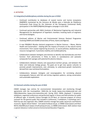 Evaluation Report 2010
16
4. ACTIVITIES
4.1 Integrative/multidisciplinary activities during the year of 2010
- Continued contribution to databases of coastal marine and marine ecosystems
(M@RBYS) maintained by the Estrutura de Missão para a Extensão da Plataforma
Continental (Task Group for the Extension of the Portuguese Continental Shelf);
participation in the EMEPC/M@rBis/Selvagens campaign in June 2010.
- Continued partnership with INEGI (Institute of Mechanical Engineering and Industrial
Management) for development of hyperbaric chambers involving teams of engineers
and marine biologists.
- Continued editions of Marine and Environmental Sciences Doctoral Programme
involving CIMAR and CESAM (Universities of Porto, Aveiro and Algarve).
- A new ERASMUS Mundus doctoral programme in Marine Sciences – Mares, Marine
Health and Conservation – dealing with the impacts of humans on the natural marine
environment, from coastal engineering structures, to sound pollution, biodiversity and
resource management. It promotes mobility and multidisciplinarity.
- Collaborations between biologists and chemists to identify new biomolecules and their
function: from pheromones in fishes to toxins in cyanobacteria and cytostatic
compounds from sponges with potential for pharma industry.
- Collaborations between industry and aquaculture-nutrition groups, and between the
latter and molecular biology groups. The goals are to get new species cultured, to
promote growth improvements, and, ultimately, to understand growth mechanisms
derived from new nutritional formulations.
- Collaborations between biologists and oceanographers for correlating physical
oceanographic features with fish and shrimp migration patterns, aiming conservation
and sustainable exploitation.
4.2 Outreach activities during the year of 2010
CIMAR manages two centres for environmental interpretation and monitoring through
agreements with the municipalities: CMIA-Vila do Conde (www.cmia-viladoconde.net) and
CMIA-Matosinhos (www.cmia-matosinhos.net). During 2010, CMIAs displayed 7 temporary
exhibitions, organized conferences and performed regular in house and field activities for public
of different ages. A Scientific Culture fortnight (11-29 Nov), an intensive program of science
outreach for the general public that included 6 conferences, 3 exhibitions, 4 workshops and 1
field trip was also organized. Also, CIMAR scientists manage two public aquariums and fisheries
museums: Aguda Littoral Station - ELA (www.fundacao-ela.pt, ca 50000 visitors/year) and River
Minho AQUAMuseum (www.cimsoft.pt/aquamuseu, ca 30000 visitors/year). Both stations have
a special relevance in what concerns Environmental Education Programs.
 