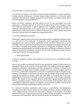 Evaluation Report 2010
197
II. Human impacts on coastal ecosystems:
This research line focuses on the effects of human-related disturbances on costal ecosystems,
including physical disturbances, increased nitrogen loads, alterations of the water quality
parameters that determine seagrass productivity and distribution, and global change effects
such as temperature and CO2/acidification.
Within the Water Framework Directive (WFD), we aim to use macroalgae and marine
angiosperms as biological elements to classify the ecological status of the Portuguese coastal
and transitional water bodies. A specific objective is to investigate biological indicators of
seagrasses and seaweeds that can be used to assess the condition of those communities. As
well, we aim to understand the general decline of seagrasses in the coastal systems, particularly
the human-induced shifts from seagrasses to seaweed domination.
III. Economic valorisation of seaweeds
Following the applied research of last years that demonstrated an integrated cultivation system
in a fish farm for the production of biologically active halogenated compounds from
Asparagopsis spp. with commercial application in the cosmetics industry, we aimed to
investigate how to improve the concentration of such compounds in the produced biomass. We
also aimed at revealing novel potential applications of halogenated metabolites: the use of
waterborne seaweed metabolites to provide an alternative technology to antibiotics in different
stages of intensive fish production, linking for the first time, quantitative seaweed chemical
analysis with molecular microbial techniques.
2. Main achievements
In 2010 we published 6 papers and presented 14 communications at international scientific
meetings.
Some of our scientific contributions focused on the reproductive biology of Zostera marina, an
endangered species at Ria Formosa. Its low germination and seedling survival rates suggest a
bottleneck in the species’ reproductive cycle that may account for its decline in this system. On
the other hand, the uptake rates of inorganic nitrogen of the most important seagrass species of
Ria Formosa, Zostera noltii, showed that ammonium is its preferential inorganic nitrogen source.
However, in the absence of ammonium the species may also uptake nitrate at high rates. The
activity of key enzymes for nitrogen uptake was much higher in the leaves than in the roots,
highlighting the importance of the leaves as primary reducing sites in the nitrogen assimilation
process. Our research on the population dynamics of the third seagrass species present at Ria
Formosa, Cymodocea nodosa, revealed that the net recruitment of all meadows, which were
under different sedimentary regimes, was negative. If environmental conditions will remain the
same, all these meadows are predicted to decline to extinction.
An important theoretical contribution was made to understanding the demographic
mechanisms that determine the dynamics of the relative abundance of phases in biphasic life
cycles, unifying previous numerical and observational attempts at this question. We showed
how the three co-occurring population processes—growth, fertility, and looping—may dominate
the dynamics of the population, determining both its growth rate and ploidy ratio.
 