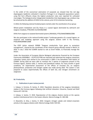 Evaluation Report 2010
198
In the ambit of the economical valorisation of seaweeds we showed that the red alga
Asparagopsis taxiformis cultivated in Southern Portugal in an integrated aquaculture system
using fish farm effluents shows the highest production rates ever reported for cultivated
macroalgae. The biological active halogenated metabolites that Asparagopsis spp. produce may
be enhanced by the addition of H2O2 to the cultures, prior (3 h) to biomass harvesting.
In 2010, the following national-funded projects started under the coordination of our group:
Whole-system metabolism and CO2 fluxes in a coastal lagoon dominated by saltmarsh and
seagrass meadows, PTDC/AAC-CLI/103348/2008
Shifts from seagrass to seaweed dominated systems (INVASEA), PTDC/MAR/098069/2008
We also participate in the national-funded project “Landscape genetics of a coastal lagoon; an
empirical and modeling approach using the seagrass Zostera noltii in Ria Formosa,
PTDC/MAR/099887/2008
The COST Action network ES0906 “Seagrass productivity: from genes to ecosystem
management”, chaired by the coordinator of the research group officially started in March 15
2010. In July 1 2010 the CCMAR started its role as Grant Holder, to financially manage the
Action.
Under the Association of European Marine Biological Laboratories financed by the European
Community (ASSEMBLE – EC/FP7/227799) we improved and optimized the seagrass mesocosm
cultivation system that started to be constructed in 2009 in the Ramalhete Field Station of
CCMAR. During 2010 we were able to maintain the 3 species of seagrasses present at Ria
Formosa lagoon, Zostera noltii, Z. marina and Cymodocea nodosa, for many months in good
conditions. An experimental assessment of the effects of enriched CO2 on seagrass
photosynthesis, production and nitrogen uptake was made during 2010. The system is now
prepared to assess experimentally the effects of both CO2 and nitrogen enrichment on
seagrasses.
8d. Productivity
1. Publications in peer review journals
1. Cabaço, S, Ferreira, Ó, Santos, R. 2010. Population dynamics of the seagrass Cymodocea
nodosa in Ria Formosa lagoon following inlet artificial relocation. Estuarine, Coastal and Shelf
Science 87: 510-516.
2. Cabaço, S, Santos. R. 2010. Reproduction of the eelgrass Zostera marina at the species
southern distributional limit in the Eastern Atlantic. Marine Ecology 31: 300-308.
3. Alexandre, A, Silva, J, Santos, R. 2010. Inorganic nitrogen uptake and related enzymatic
activity in the seagrass Zostera noltii. Marine Ecology 31(4): 539-545.
 
