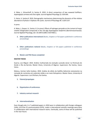 Evaluation Report 2010
199
4. Mata, L, Schuenhoff, A, Santos R. 2010. A direct comparison of two seaweed biofilters:
Asparagopsis armata and Ulva rigida. Journal Applied Phycology 22: 639-644.
5. Vieira, V, Santos,R. 2010. Demographic mechanisms determining the dynamics of the relative
abundance of phases in biphasic life cycles. Journal of Phycology 46: 1128-1137.
In press
6. Mata, L, Gaspar, H., Santos, R. (in press). Effects of hydrogen peroxide on the content of major
volatile halogenated compounds in the red alga Asparagopsis taxiformis (Bonnemaisoniaceae).
Journal Applied Phycology, doi: 10.1007/s10811-010-9582-y.
2. Other publications international (Books, chapters or full papers published in conference
proceedings)
3. Other publications national (Books, chapters or full papers published in conference
proceedings)
4. Master and PhD theses completed
MASTER THESES
Guerra, Luís Miguel. 2010. Análise multivariada da evolução sucessão dunar na Península do
Ancão e Ilha da Barreta. Master thesis, University of Algarve. Supervisors: Rui Santos, Vasco
Vieira.
Mateus, Carmen Sofia Cardoso. 2010. Análise do efeito da halófita Salicornia ramosissima na
remoção de nutrientes em substrato sólido e em meio hidropónico. Master thesis, University of
Algarve. Supervisors: Luís Chícharo, Rui Santos.
5. Patents/propotypes
6. Organization of conferences
7. Industry contract research
8. Internationalization
Even though only 1 in 7 published papers in 2010 were in collaboration with foreign colleagues
(14%), 10 of the 15 communications (67%) made in international scientific meetings were done
in collaboration with international research teams. Eventually, some of these will be published
in the near future.
 