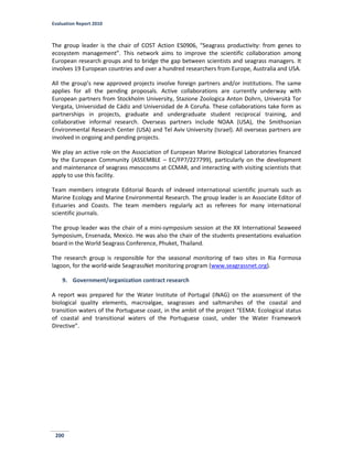 Evaluation Report 2010
200
The group leader is the chair of COST Action ES0906, “Seagrass productivity: from genes to
ecosystem management”. This network aims to improve the scientific collaboration among
European research groups and to bridge the gap between scientists and seagrass managers. It
involves 19 European countries and over a hundred researchers from Europe, Australia and USA.
All the group’s new approved projects involve foreign partners and/or institutions. The same
applies for all the pending proposals. Active collaborations are currently underway with
European partners from Stockholm University, Stazione Zoologica Anton Dohrn, Università Tor
Vergata, Universidad de Cádiz and Universidad de A Coruña. These collaborations take form as
partnerships in projects, graduate and undergraduate student reciprocal training, and
collaborative informal research. Overseas partners include NOAA (USA), the Smithsonian
Environmental Research Center (USA) and Tel Aviv University (Israel). All overseas partners are
involved in ongoing and pending projects.
We play an active role on the Association of European Marine Biological Laboratories financed
by the European Community (ASSEMBLE – EC/FP7/227799), particularly on the development
and maintenance of seagrass mesocosms at CCMAR, and interacting with visiting scientists that
apply to use this facility.
Team members integrate Editorial Boards of indexed international scientific journals such as
Marine Ecology and Marine Environmental Research. The group leader is an Associate Editor of
Estuaries and Coasts. The team members regularly act as referees for many international
scientific journals.
The group leader was the chair of a mini-symposium session at the XX International Seaweed
Symposium, Ensenada, Mexico. He was also the chair of the students presentations evaluation
board in the World Seagrass Conference, Phuket, Thailand.
The research group is responsible for the seasonal monitoring of two sites in Ria Formosa
lagoon, for the world-wide SeagrassNet monitoring program (www.seagrassnet.org).
9. Government/organization contract research
A report was prepared for the Water Institute of Portugal (INAG) on the assessment of the
biological quality elements, macroalgae, seagrasses and saltmarshes of the coastal and
transition waters of the Portuguese coast, in the ambit of the project “EEMA: Ecological status
of coastal and transitional waters of the Portuguese coast, under the Water Framework
Directive”.
 
