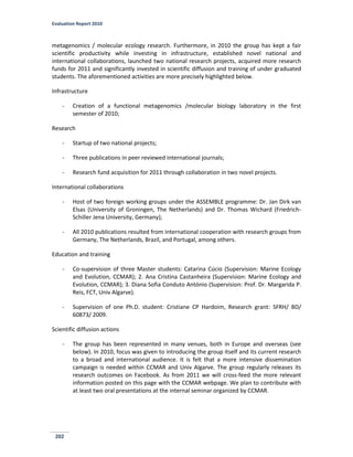 Evaluation Report 2010
202
metagenomics / molecular ecology research. Furthermore, in 2010 the group has kept a fair
scientific productivity while investing in infrastructure, established novel national and
international collaborations, launched two national research projects, acquired more research
funds for 2011 and significantly invested in scientific diffusion and training of under graduated
students. The aforementioned activities are more precisely highlighted below.
Infrastructure
- Creation of a functional metagenomics /molecular biology laboratory in the first
semester of 2010;
Research
- Startup of two national projects;
- Three publications in peer reviewed international journals;
- Research fund acquisition for 2011 through collaboration in two novel projects.
International collaborations
- Host of two foreign working groups under the ASSEMBLE programme: Dr. Jan Dirk van
Elsas (University of Groningen, The Netherlands) and Dr. Thomas Wichard (Friedrich-
Schiller Jena University, Germany);
- All 2010 publications resulted from international cooperation with research groups from
Germany, The Netherlands, Brazil, and Portugal, among others.
Education and training
- Co-supervision of three Master students: Catarina Cúcio (Supervision: Marine Ecology
and Evolution, CCMAR); 2. Ana Cristina Castanheira (Supervision: Marine Ecology and
Evolution, CCMAR); 3. Diana Sofia Conduto António (Supervision: Prof. Dr. Margarida P.
Reis, FCT, Univ Algarve).
- Supervision of one Ph.D. student: Cristiane CP Hardoim, Research grant: SFRH/ BD/
60873/ 2009.
Scientific diffusion actions
- The group has been represented in many venues, both in Europe and overseas (see
below). In 2010, focus was given to introducing the group itself and its current research
to a broad and international audience. It is felt that a more intensive dissemination
campaign is needed within CCMAR and Univ Algarve. The group regularly releases its
research outcomes on Facebook. As from 2011 we will cross-feed the more relevant
information posted on this page with the CCMAR webpage. We plan to contribute with
at least two oral presentations at the internal seminar organized by CCMAR.
 