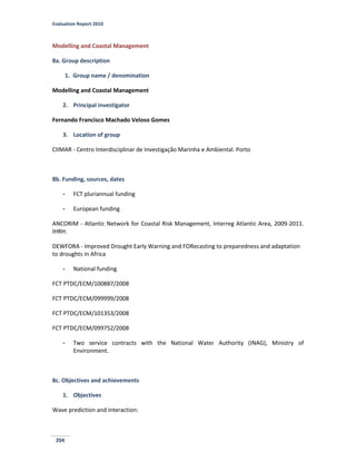 Evaluation Report 2010
204
Modelling and Coastal Management
8a. Group description
1. Group name / denomination
Modelling and Coastal Management
2. Principal investigator
Fernando Francisco Machado Veloso Gomes
3. Location of group
CIIMAR - Centro Interdisciplinar de Investigação Marinha e Ambiental. Porto
8b. Funding, sources, dates
- FCT pluriannual funding
- European funding
ANCORIM - Atlantic Network for Coastal Risk Management, Interreg Atlantic Area, 2009-2011.
IHRH.
DEWFORA - Improved Drought Early Warning and FORecasting to preparedness and adaptation
to droughts in Africa
- National funding
FCT PTDC/ECM/100887/2008
FCT PTDC/ECM/099999/2008
FCT PTDC/ECM/101353/2008
FCT PTDC/ECM/099752/2008
- Two service contracts with the National Water Authority (INAG), Ministry of
Environment.
8c. Objectives and achievements
1. Objectives
Wave prediction and interaction:
 