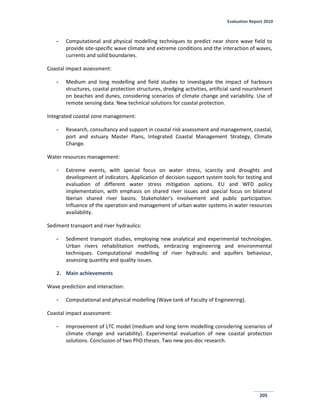 Evaluation Report 2010
205
- Computational and physical modelling techniques to predict near shore wave field to
provide site-specific wave climate and extreme conditions and the interaction of waves,
currents and solid boundaries.
Coastal impact assessment:
- Medium and long modelling and field studies to investigate the impact of harbours
structures, coastal protection structures, dredging activities, artificial sand nourishment
on beaches and dunes, considering scenarios of climate change and variability. Use of
remote sensing data. New technical solutions for coastal protection.
Integrated coastal zone management:
- Research, consultancy and support in coastal risk assessment and management, coastal,
port and estuary Master Plans, Integrated Coastal Management Strategy, Climate
Change.
Water resources management:
- Extreme events, with special focus on water stress, scarcity and droughts and
development of indicators. Application of decision support system tools for testing and
evaluation of different water stress mitigation options. EU and WFD policy
implementation, with emphasis on shared river issues and special focus on bilateral
Iberian shared river basins. Stakeholder’s involvement and public participation.
Influence of the operation and management of urban water systems in water resources
availability.
Sediment transport and river hydraulics:
- Sediment transport studies, employing new analytical and experimental technologies.
Urban rivers rehabilitation methods, embracing engineering and environmental
techniques. Computational modelling of river hydraulic and aquifers behaviour,
assessing quantity and quality issues.
2. Main achievements
Wave prediction and interaction:
- Computational and physical modelling (Wave tank of Faculty of Engineering).
Coastal impact assessment:
- Improvement of LTC model (medium and long term modelling considering scenarios of
climate change and variability). Experimental evaluation of new coastal protection
solutions. Conclusion of two PhD theses. Two new pos-doc research.
 