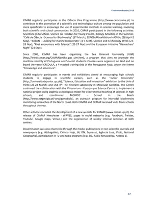 Evaluation Report 2010
17
CIMAR regularly participates in the Ciência Viva Programme (http://www.cienciaviva.pt) to
contribute to the promotion of a scientific and technological culture among the population and
more specifically to encourage the use of experimental methods in science learning, involving
both scientific and school communities. In 2010, CIMAR participated in the following activities:
Scientists go to School, Science on Holidays for Young People, Biology Activities in the Summer,
“Café de Ciência - Science for Biodiversity” (17 March), EXPOMAR exhibition in Olhão (28 April-2
May), “Bioblitz - Looking for marine biodiversity” (4-5 Sept), Science and Technology Week (22-
28 Nov), “First encounters with Science” (23-27 Nov) and the European initiative “Reseachers’
Night” (24 Sept).
Since 2006, CIMAR has been organizing the Sea Itinerant University (UIM)
(http://www.cimar.org/CIIMAR/en/hz_pas_uim.htm), a program that aims to promote the
maritime identity of Portuguese and Spanish students. Courses were organized on land and on
board the vessel CREOULA, a 4-masted training ship of the Portuguese Navy, under the theme
"Knowledge and adventure".
CIMAR regularly participates in events and exhibitions aimed at encouraging high schools
students to engage in scientific careers, such as the “Junior University”
(http://universidadejunior.up.pt/), “Science, Education and Innovation” exhibition by the Univ of
Porto (25-28 March) and LAB-IT®-The Itinerant Laboratory in Molecular Genetics. The Centre
continued the collaboration with the Visionarium - Europarque Science Centre to implement a
national project using Daphnia as biological model for experimental teaching of sciences in high
schools, and coordinated MOBIDIC - School in the Beach
(http://www.estgm.ipb.pt/~projig/mobidic), an outreach program for intertidal biodiversity
monitoring in beaches of the North coast. Both CIIMAR and CCMAR received visits from schools
throughout the year.
Other activities included the development of a new website for CIIMAR (www.ciimar.up.pt), the
release of CIIMAR Newsletter - WAVES, pages in social networks (e.g. Facebook, Twitter,
Youtube, Google maps, Vimeo,) and the organization of weekly internal seminars at both
centres.
Dissemination was also channeled through the media: publications in non-scientific journals and
newspapers (e.g. Alphagalileo, Ciência Hoje, JN, DN, Expresso, Agência Lusa, Visão, National
Geographic), participation in TV and radio programs (e.g. SIC, Rádio Renascença, Antena 1).
 